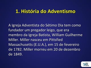 1. História do Adventismo1. História do Adventismo
A Igreja Adventista do Sétimo Dia tem comoA Igreja Adventista do Sétimo Dia tem como
fundador um pregador leigo, que erafundador um pregador leigo, que era
membro da Igreja Batista, William Guilhermemembro da Igreja Batista, William Guilherme
Miller. Miller nasceu em PittsfiedMiller. Miller nasceu em Pittsfied
Massachusetts (E.U.A.), em 15 de fevereiroMassachusetts (E.U.A.), em 15 de fevereiro
de 1782. Miller morreu em 20 de dezembrode 1782. Miller morreu em 20 de dezembro
de 1849.de 1849.
 