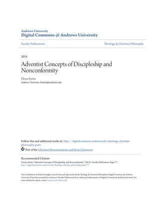 Andrews University
Digital Commons @ Andrews University
Faculty Publications Theology & Christian Philosophy
2014
Adventist Concepts of Discipleship and
Nonconformity
Denis Fortin
Andrews University, fortind@andrews.edu
Follow this and additional works at: http://digitalcommons.andrews.edu/theology-christian-
philosophy-pubs
Part of the Christian Denominations and Sects Commons
This Contribution to Book is brought to you for free and open access by the Theology & Christian Philosophy at Digital Commons @ Andrews
University. It has been accepted for inclusion in Faculty Publications by an authorized administrator of Digital Commons @ Andrews University. For
more information, please contact repository@andrews.edu.
Recommended Citation
Fortin, Denis, "Adventist Concepts of Discipleship and Nonconformity" (2014). Faculty Publications. Paper 77.
http://digitalcommons.andrews.edu/theology-christian-philosophy-pubs/77
 