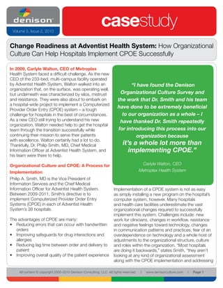 Volume 5, Issue 2, 2010
                                                            casestudy
Change Readiness at Adventist Health System: How Organizational
Culture Can Help Hospitals Implement CPOE Successfully

In 2009, Carlyle Walton, CEO of Metroplex
Health System faced a difficult challenge. As the new
CEO of the 233-bed, multi-campus facility operated
by Adventist Health System, Walton walked into an                            “I have found the Denison
organization that, on the surface, was operating well,
but underneath was characterized by silos, mistrust                     Organizational Culture Survey and
and resistance. They were also about to embark on                      the work that Dr. Smith and his team
a hospital-wide project to implement a Computerized
Provider Order Entry (CPOE) system – a tough
                                                                       have done to be extremely beneficial
challenge for hospitals in the best of circumstances.                    to our organization as a whole – I
As a new CEO still trying to understand his new                         have thanked Dr. Smith repeatedly
organization, Walton needed help to get the hospital
team through the transition successfully while                         for introducing this process into our
continuing their mission to serve their patients                               organization because
with excellence. Walton certainly had a lot to do.
Thankfully, Dr. Philip Smith, MD, Chief Medical                           it’s a whole lot more than
Information Officer at Adventist Health System, and                          implementing CPOE.”
his team were there to help.

Organizational Culture and CPOE: A Process for                                          Carlyle Walton, CEO
Implementation                                                                         Metroplex Health System
Philip A. Smith, MD is the Vice President of
Information Services and the Chief Medical
Information Officer for Adventist Health System.                    Implementation of a CPOE system is not as easy
Between 2009-2011, Smith’s directive is to                          as simply installing a new program on the hospital’s
implement Computerized Provider Order Entry                         computer system, however. Many hospitals
Systems (CPOE) in each of Adventist Health                          and health care facilities underestimate the vast
System’s 38 hospitals.                                              organizational changes required to successfully
                                                                    implement this system. Challenges include: new
The advantages of CPOE are many:                                    work for clinicians, changes in workflow, resistance
• Reducing errors that can occur with handwritten                   and negative feelings toward technology, changes
   orders                                                           in communication patterns and practices, fear of an
• Improving safeguards for drug interactions and                    overdependence on technology and a whole host of
   allergies                                                        adjustments to the organizational structure, culture
• Reducing lag time between order and delivery to                   and roles within the organization. “Most hospitals
   patient                                                          are doing it backwards,” states Smith, “they aren’t
• Improving overall quality of the patient experience               looking at any kind of organizational assessment
                                                                    along with the CPOE implementation and addressing

     All content © copyright 2005-2010 Denison Consulting, LLC. All rights reserved.   l   www.denisonculture.com   l   Page 1
 