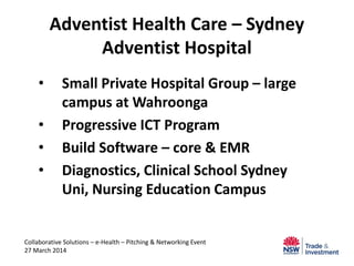 Adventist Health Care – Sydney
Adventist Hospital
• Small Private Hospital Group – large
campus at Wahroonga
• Progressive ICT Program
• Build Software – core & EMR
• Diagnostics, Clinical School Sydney
Uni, Nursing Education Campus
Collaborative Solutions – e-Health – Pitching & Networking Event
27 March 2014
 