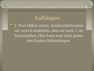 Aufhängen
2 10-er Dübel setzen, Schlüsselschrauben
nur soweit eindrehen, dass sie noch 2 cm
herausstehen. Hier kann man dann prima
den Kasten drüberhängen.
 