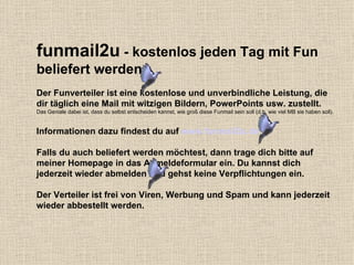 funmail2u  - kostenlos jeden Tag mit Fun beliefert werden   Der Funverteiler ist eine kostenlose und unverbindliche Leistung, die dir täglich eine Mail mit witzigen Bildern, PowerPoints usw. zustellt. Das Geniale dabei ist, dass du selbst entscheiden kannst, wie groß diese Funmail sein soll (d.h. wie viel MB sie haben soll). Informationen dazu findest du auf  www.funmail2u.de Falls du auch beliefert werden möchtest, dann trage dich bitte auf meiner Homepage in das Anmeldeformular ein. Du kannst dich jederzeit wieder abmelden und gehst keine Verpflichtungen ein. Der Verteiler ist frei von Viren, Werbung und Spam und kann jederzeit wieder abbestellt werden. 