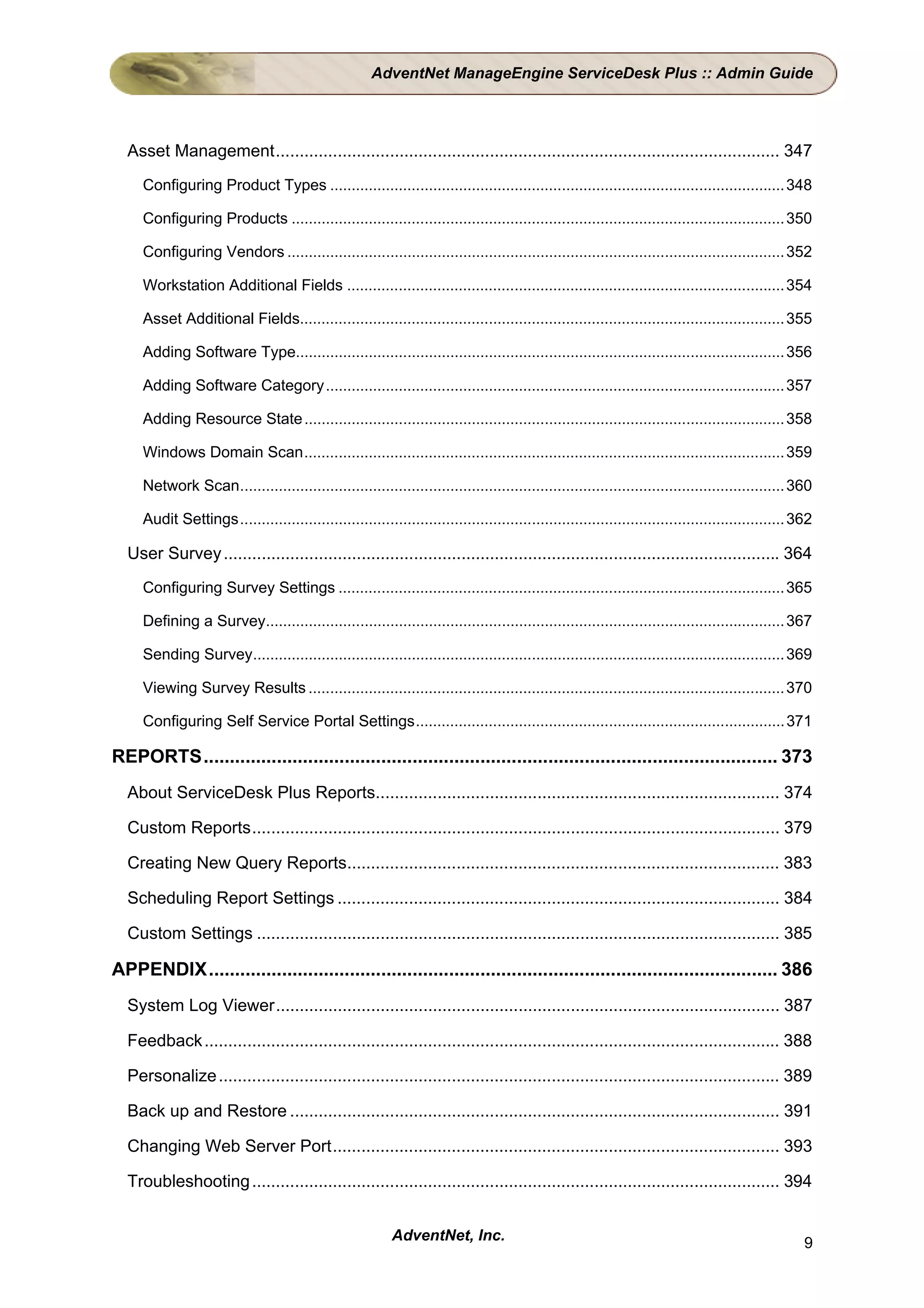AdventNet ManageEngine ServiceDesk Plus :: Admin Guide




  Asset Management.......................................................................................................... 347
     Configuring Product Types .......................................................................................................... 348

     Configuring Products ................................................................................................................... 350

     Configuring Vendors .................................................................................................................... 352

     Workstation Additional Fields ...................................................................................................... 354

     Asset Additional Fields................................................................................................................. 355

     Adding Software Type.................................................................................................................. 356

     Adding Software Category........................................................................................................... 357

     Adding Resource State ................................................................................................................ 358

     Windows Domain Scan................................................................................................................ 359

     Network Scan............................................................................................................................... 360

     Audit Settings............................................................................................................................... 362

  User Survey ..................................................................................................................... 364
     Configuring Survey Settings ........................................................................................................ 365

     Defining a Survey......................................................................................................................... 367

     Sending Survey............................................................................................................................ 369

     Viewing Survey Results ............................................................................................................... 370

     Configuring Self Service Portal Settings...................................................................................... 371

REPORTS.............................................................................................................. 373
  About ServiceDesk Plus Reports..................................................................................... 374

  Custom Reports............................................................................................................... 379

  Creating New Query Reports........................................................................................... 383

  Scheduling Report Settings ............................................................................................. 384

  Custom Settings .............................................................................................................. 385

APPENDIX............................................................................................................. 386
  System Log Viewer.......................................................................................................... 387

  Feedback ......................................................................................................................... 388

  Personalize ...................................................................................................................... 389

  Back up and Restore ....................................................................................................... 391

  Changing Web Server Port.............................................................................................. 393

  Troubleshooting ............................................................................................................... 394


                                                          AdventNet, Inc.                                                                           9
 