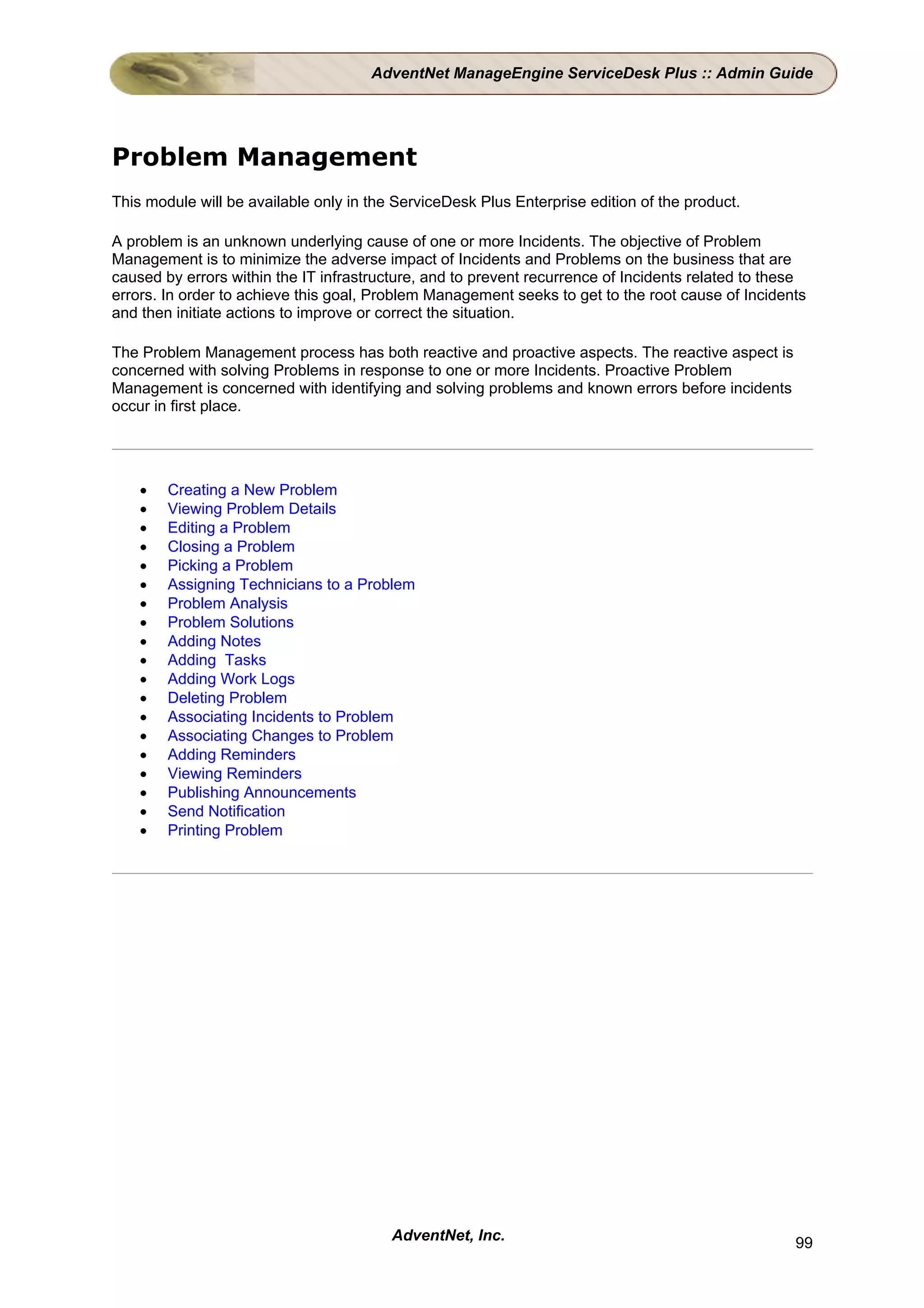 AdventNet ManageEngine ServiceDesk Plus :: Admin Guide




Problem Management
This module will be available only in the ServiceDesk Plus Enterprise edition of the product.

A problem is an unknown underlying cause of one or more Incidents. The objective of Problem
Management is to minimize the adverse impact of Incidents and Problems on the business that are
caused by errors within the IT infrastructure, and to prevent recurrence of Incidents related to these
errors. In order to achieve this goal, Problem Management seeks to get to the root cause of Incidents
and then initiate actions to improve or correct the situation.

The Problem Management process has both reactive and proactive aspects. The reactive aspect is
concerned with solving Problems in response to one or more Incidents. Proactive Problem
Management is concerned with identifying and solving problems and known errors before incidents
occur in first place.




    •   Creating a New Problem
    •   Viewing Problem Details
    •   Editing a Problem
    •   Closing a Problem
    •   Picking a Problem
    •   Assigning Technicians to a Problem
    •   Problem Analysis
    •   Problem Solutions
    •   Adding Notes
    •   Adding Tasks
    •   Adding Work Logs
    •   Deleting Problem
    •   Associating Incidents to Problem
    •   Associating Changes to Problem
    •   Adding Reminders
    •   Viewing Reminders
    •   Publishing Announcements
    •   Send Notification
    •   Printing Problem




                                         AdventNet, Inc.                                            99
 