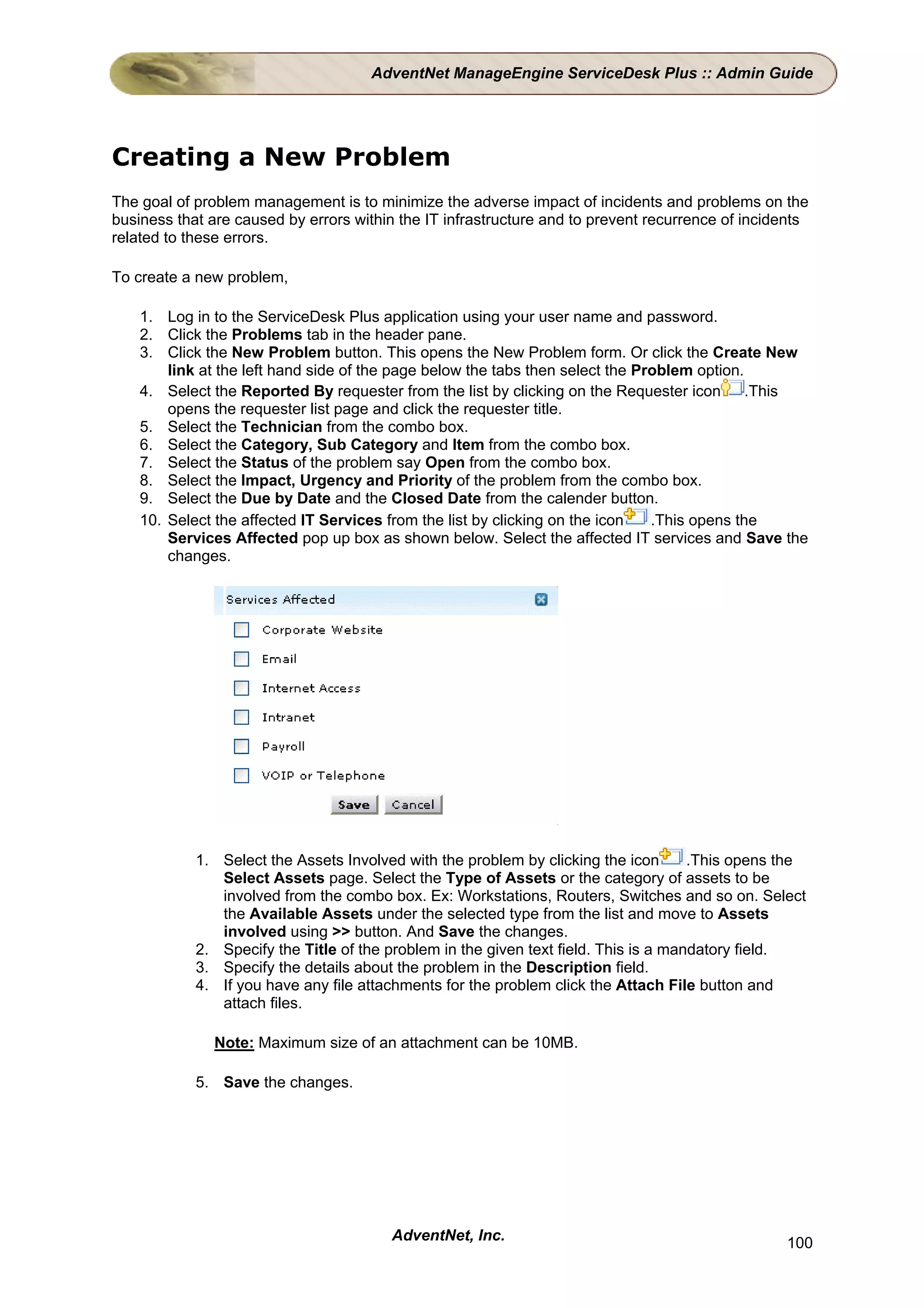 AdventNet ManageEngine ServiceDesk Plus :: Admin Guide




Creating a New Problem
The goal of problem management is to minimize the adverse impact of incidents and problems on the
business that are caused by errors within the IT infrastructure and to prevent recurrence of incidents
related to these errors.

To create a new problem,

    1. Log in to the ServiceDesk Plus application using your user name and password.
    2. Click the Problems tab in the header pane.
    3. Click the New Problem button. This opens the New Problem form. Or click the Create New
        link at the left hand side of the page below the tabs then select the Problem option.
    4. Select the Reported By requester from the list by clicking on the Requester icon       .This
        opens the requester list page and click the requester title.
    5. Select the Technician from the combo box.
    6. Select the Category, Sub Category and Item from the combo box.
    7. Select the Status of the problem say Open from the combo box.
    8. Select the Impact, Urgency and Priority of the problem from the combo box.
    9. Select the Due by Date and the Closed Date from the calender button.
    10. Select the affected IT Services from the list by clicking on the icon   .This opens the
        Services Affected pop up box as shown below. Select the affected IT services and Save the
        changes.




            1. Select the Assets Involved with the problem by clicking the icon       .This opens the
               Select Assets page. Select the Type of Assets or the category of assets to be
               involved from the combo box. Ex: Workstations, Routers, Switches and so on. Select
               the Available Assets under the selected type from the list and move to Assets
               involved using >> button. And Save the changes.
            2. Specify the Title of the problem in the given text field. This is a mandatory field.
            3. Specify the details about the problem in the Description field.
            4. If you have any file attachments for the problem click the Attach File button and
               attach files.

               Note: Maximum size of an attachment can be 10MB.

            5. Save the changes.




                                        AdventNet, Inc.                                           100
 