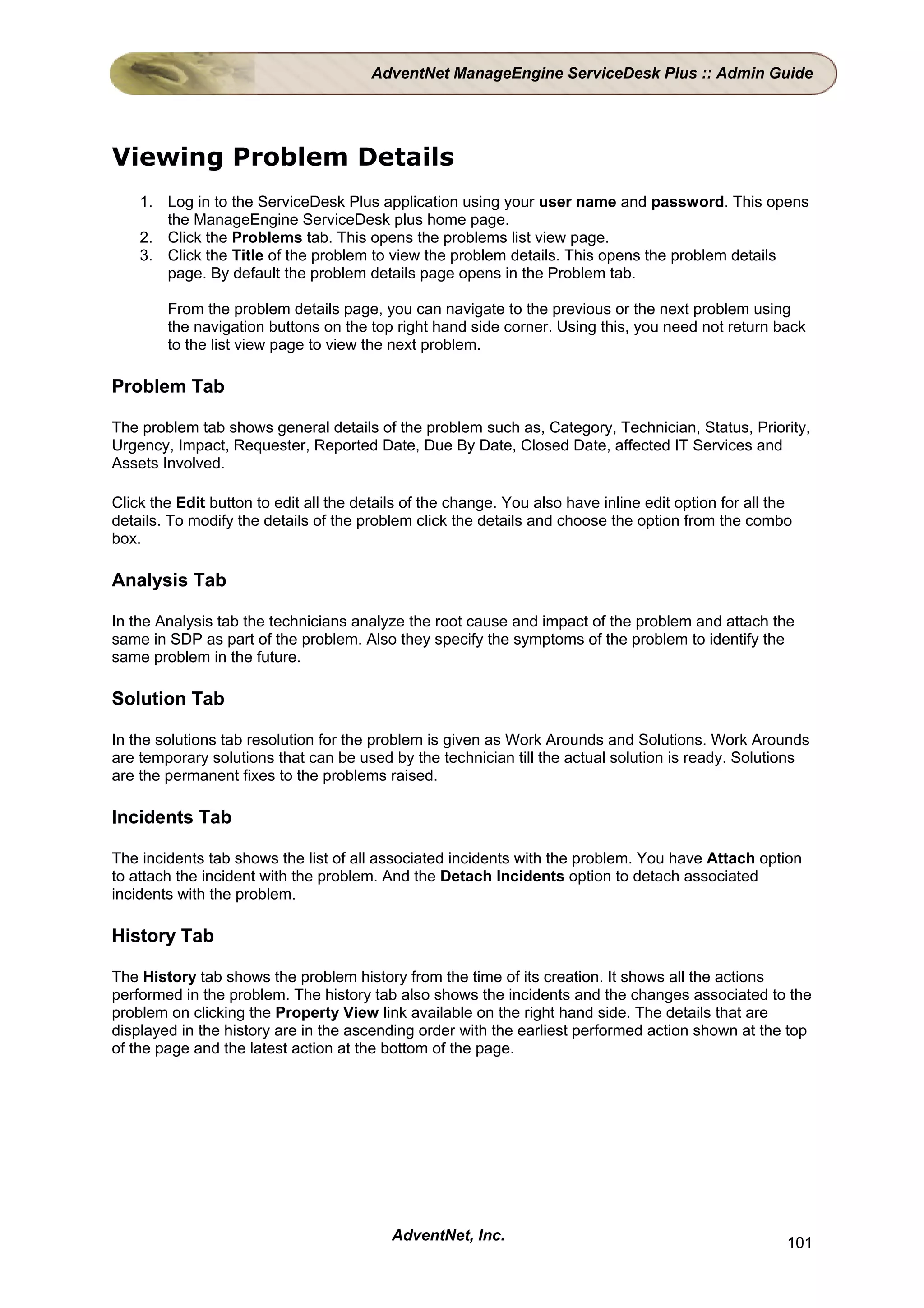 AdventNet ManageEngine ServiceDesk Plus :: Admin Guide




Viewing Problem Details
    1. Log in to the ServiceDesk Plus application using your user name and password. This opens
       the ManageEngine ServiceDesk plus home page.
    2. Click the Problems tab. This opens the problems list view page.
    3. Click the Title of the problem to view the problem details. This opens the problem details
       page. By default the problem details page opens in the Problem tab.

        From the problem details page, you can navigate to the previous or the next problem using
        the navigation buttons on the top right hand side corner. Using this, you need not return back
        to the list view page to view the next problem.

Problem Tab

The problem tab shows general details of the problem such as, Category, Technician, Status, Priority,
Urgency, Impact, Requester, Reported Date, Due By Date, Closed Date, affected IT Services and
Assets Involved.

Click the Edit button to edit all the details of the change. You also have inline edit option for all the
details. To modify the details of the problem click the details and choose the option from the combo
box.

Analysis Tab

In the Analysis tab the technicians analyze the root cause and impact of the problem and attach the
same in SDP as part of the problem. Also they specify the symptoms of the problem to identify the
same problem in the future.

Solution Tab

In the solutions tab resolution for the problem is given as Work Arounds and Solutions. Work Arounds
are temporary solutions that can be used by the technician till the actual solution is ready. Solutions
are the permanent fixes to the problems raised.

Incidents Tab

The incidents tab shows the list of all associated incidents with the problem. You have Attach option
to attach the incident with the problem. And the Detach Incidents option to detach associated
incidents with the problem.

History Tab

The History tab shows the problem history from the time of its creation. It shows all the actions
performed in the problem. The history tab also shows the incidents and the changes associated to the
problem on clicking the Property View link available on the right hand side. The details that are
displayed in the history are in the ascending order with the earliest performed action shown at the top
of the page and the latest action at the bottom of the page.




                                           AdventNet, Inc.                                              101
 