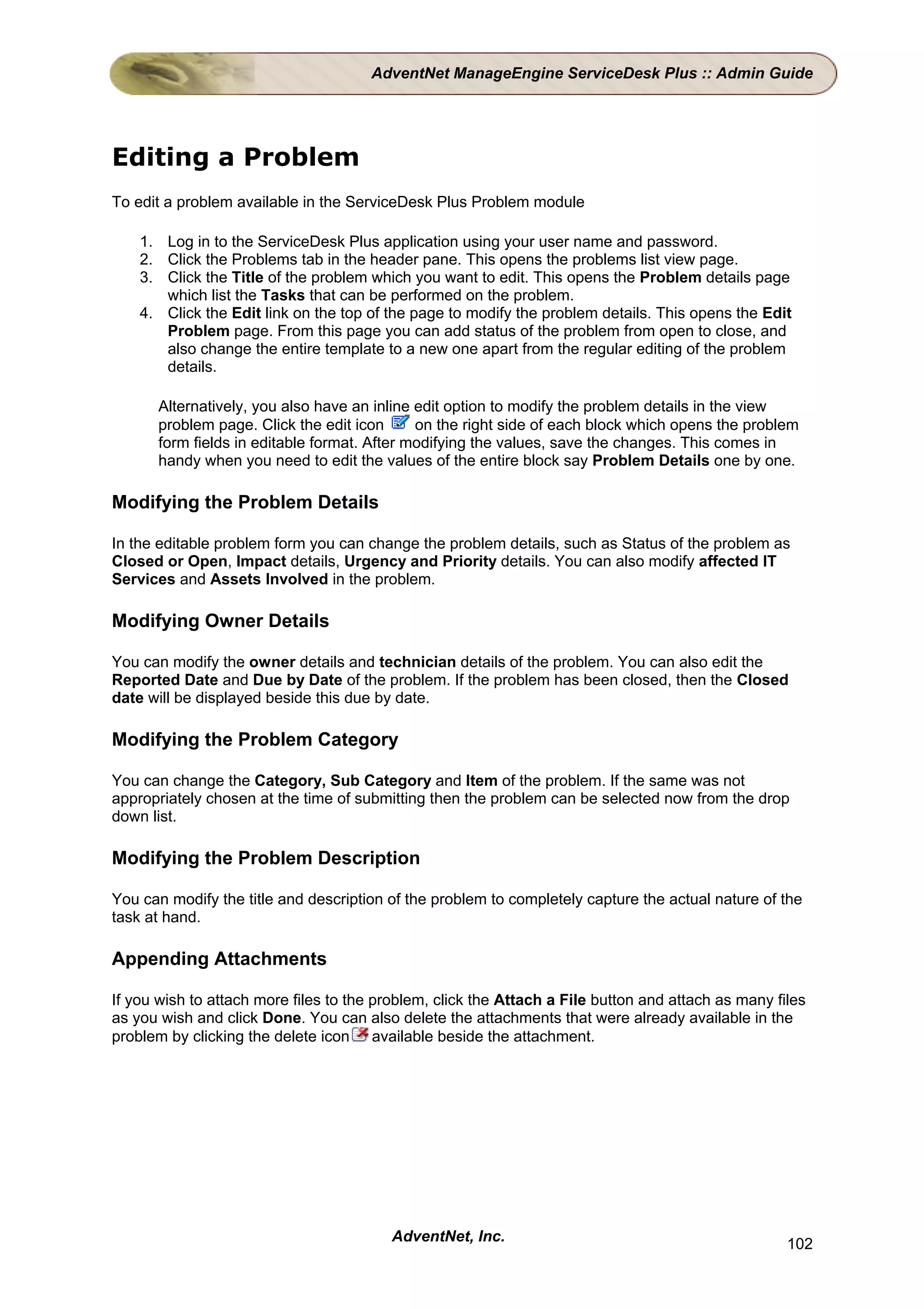AdventNet ManageEngine ServiceDesk Plus :: Admin Guide




Editing a Problem
To edit a problem available in the ServiceDesk Plus Problem module

    1. Log in to the ServiceDesk Plus application using your user name and password.
    2. Click the Problems tab in the header pane. This opens the problems list view page.
    3. Click the Title of the problem which you want to edit. This opens the Problem details page
       which list the Tasks that can be performed on the problem.
    4. Click the Edit link on the top of the page to modify the problem details. This opens the Edit
       Problem page. From this page you can add status of the problem from open to close, and
       also change the entire template to a new one apart from the regular editing of the problem
       details.

      Alternatively, you also have an inline edit option to modify the problem details in the view
      problem page. Click the edit icon      on the right side of each block which opens the problem
      form fields in editable format. After modifying the values, save the changes. This comes in
      handy when you need to edit the values of the entire block say Problem Details one by one.

Modifying the Problem Details

In the editable problem form you can change the problem details, such as Status of the problem as
Closed or Open, Impact details, Urgency and Priority details. You can also modify affected IT
Services and Assets Involved in the problem.

Modifying Owner Details

You can modify the owner details and technician details of the problem. You can also edit the
Reported Date and Due by Date of the problem. If the problem has been closed, then the Closed
date will be displayed beside this due by date.

Modifying the Problem Category

You can change the Category, Sub Category and Item of the problem. If the same was not
appropriately chosen at the time of submitting then the problem can be selected now from the drop
down list.

Modifying the Problem Description

You can modify the title and description of the problem to completely capture the actual nature of the
task at hand.

Appending Attachments

If you wish to attach more files to the problem, click the Attach a File button and attach as many files
as you wish and click Done. You can also delete the attachments that were already available in the
problem by clicking the delete icon available beside the attachment.




                                         AdventNet, Inc.                                             102
 