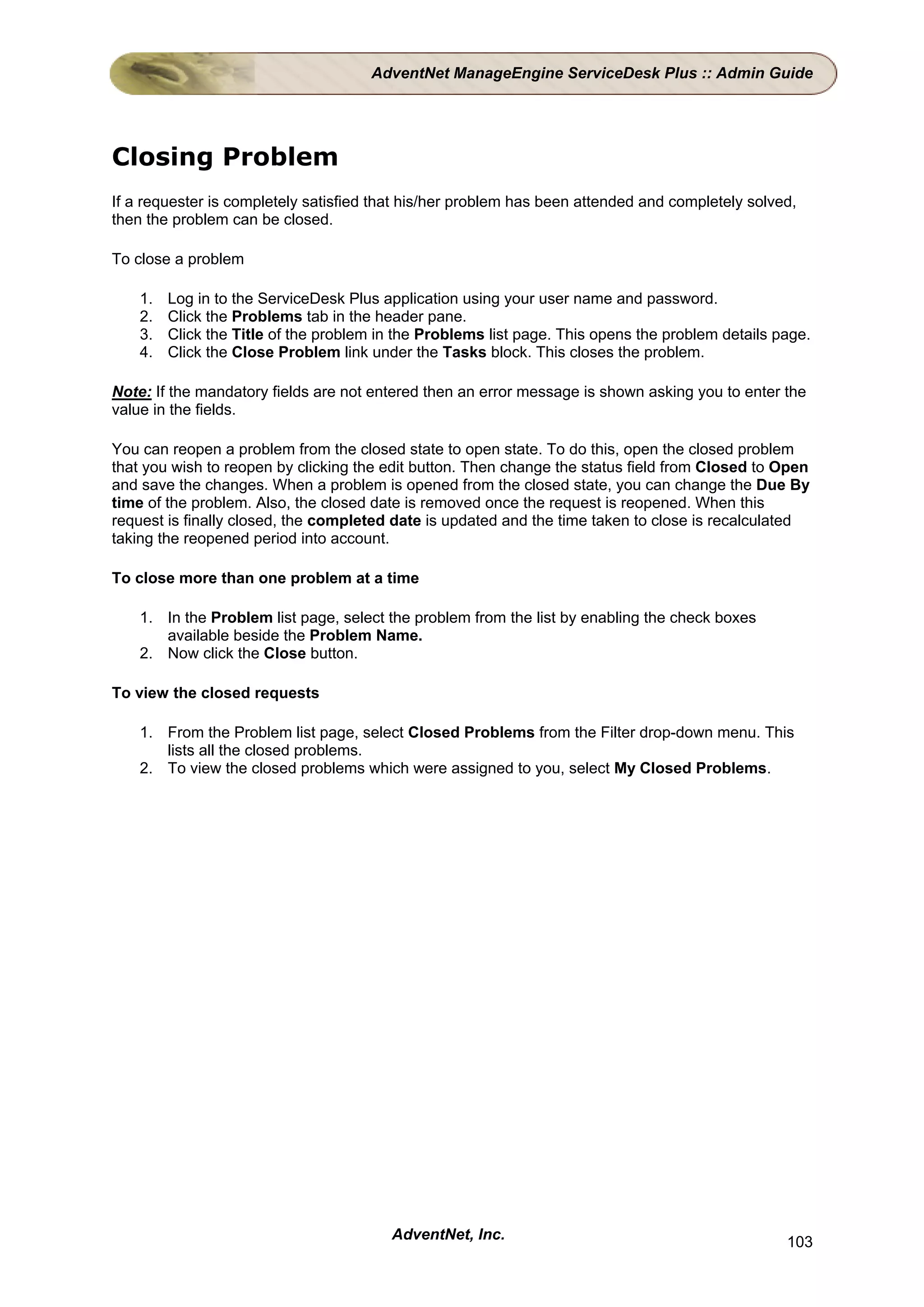 AdventNet ManageEngine ServiceDesk Plus :: Admin Guide




Closing Problem
If a requester is completely satisfied that his/her problem has been attended and completely solved,
then the problem can be closed.

To close a problem

    1.   Log in to the ServiceDesk Plus application using your user name and password.
    2.   Click the Problems tab in the header pane.
    3.   Click the Title of the problem in the Problems list page. This opens the problem details page.
    4.   Click the Close Problem link under the Tasks block. This closes the problem.

Note: If the mandatory fields are not entered then an error message is shown asking you to enter the
value in the fields.

You can reopen a problem from the closed state to open state. To do this, open the closed problem
that you wish to reopen by clicking the edit button. Then change the status field from Closed to Open
and save the changes. When a problem is opened from the closed state, you can change the Due By
time of the problem. Also, the closed date is removed once the request is reopened. When this
request is finally closed, the completed date is updated and the time taken to close is recalculated
taking the reopened period into account.

To close more than one problem at a time

    1. In the Problem list page, select the problem from the list by enabling the check boxes
       available beside the Problem Name.
    2. Now click the Close button.

To view the closed requests

    1. From the Problem list page, select Closed Problems from the Filter drop-down menu. This
       lists all the closed problems.
    2. To view the closed problems which were assigned to you, select My Closed Problems.




                                         AdventNet, Inc.                                           103
 