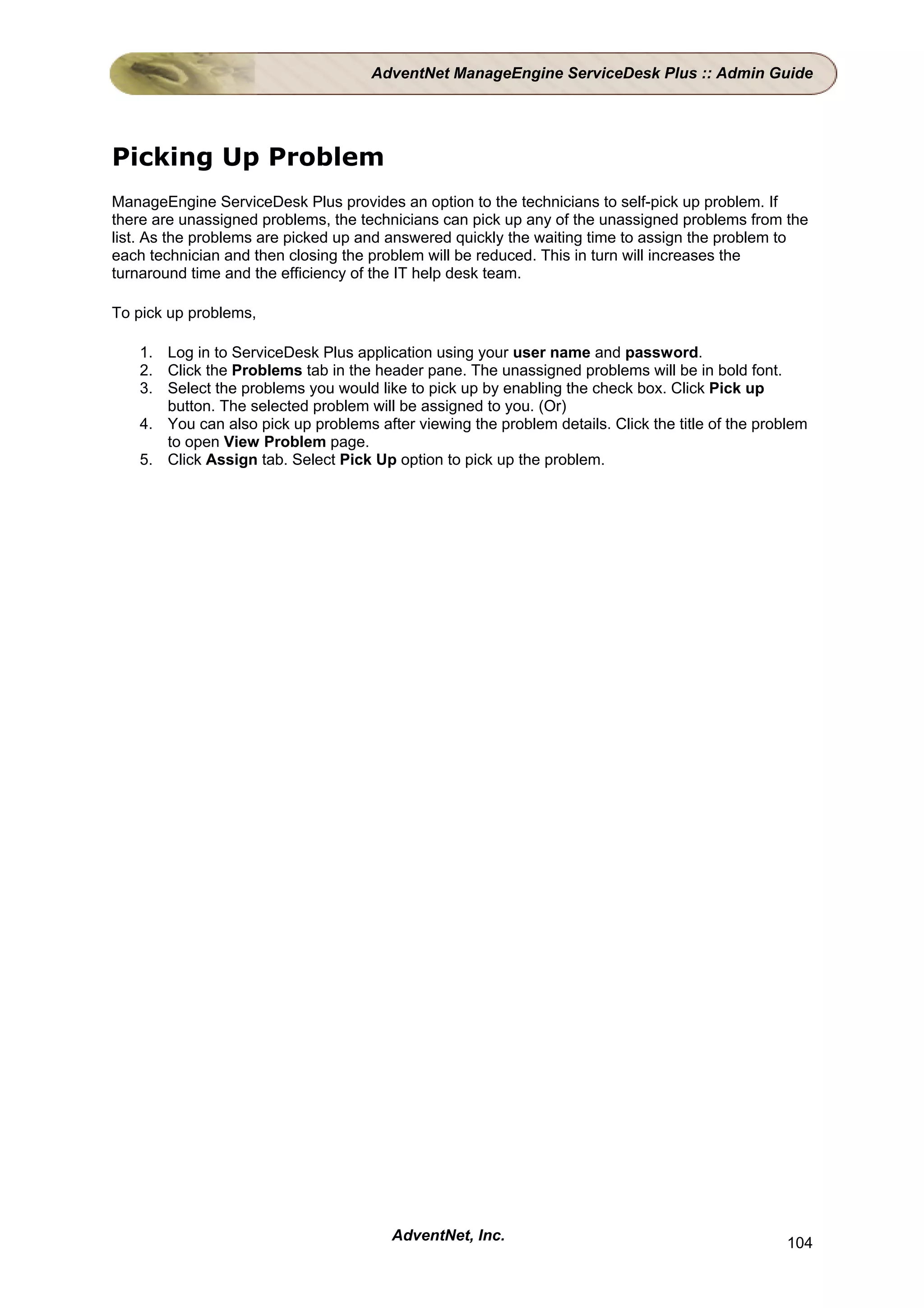 AdventNet ManageEngine ServiceDesk Plus :: Admin Guide




Picking Up Problem
ManageEngine ServiceDesk Plus provides an option to the technicians to self-pick up problem. If
there are unassigned problems, the technicians can pick up any of the unassigned problems from the
list. As the problems are picked up and answered quickly the waiting time to assign the problem to
each technician and then closing the problem will be reduced. This in turn will increases the
turnaround time and the efficiency of the IT help desk team.

To pick up problems,

   1. Log in to ServiceDesk Plus application using your user name and password.
   2. Click the Problems tab in the header pane. The unassigned problems will be in bold font.
   3. Select the problems you would like to pick up by enabling the check box. Click Pick up
      button. The selected problem will be assigned to you. (Or)
   4. You can also pick up problems after viewing the problem details. Click the title of the problem
      to open View Problem page.
   5. Click Assign tab. Select Pick Up option to pick up the problem.




                                       AdventNet, Inc.                                           104
 