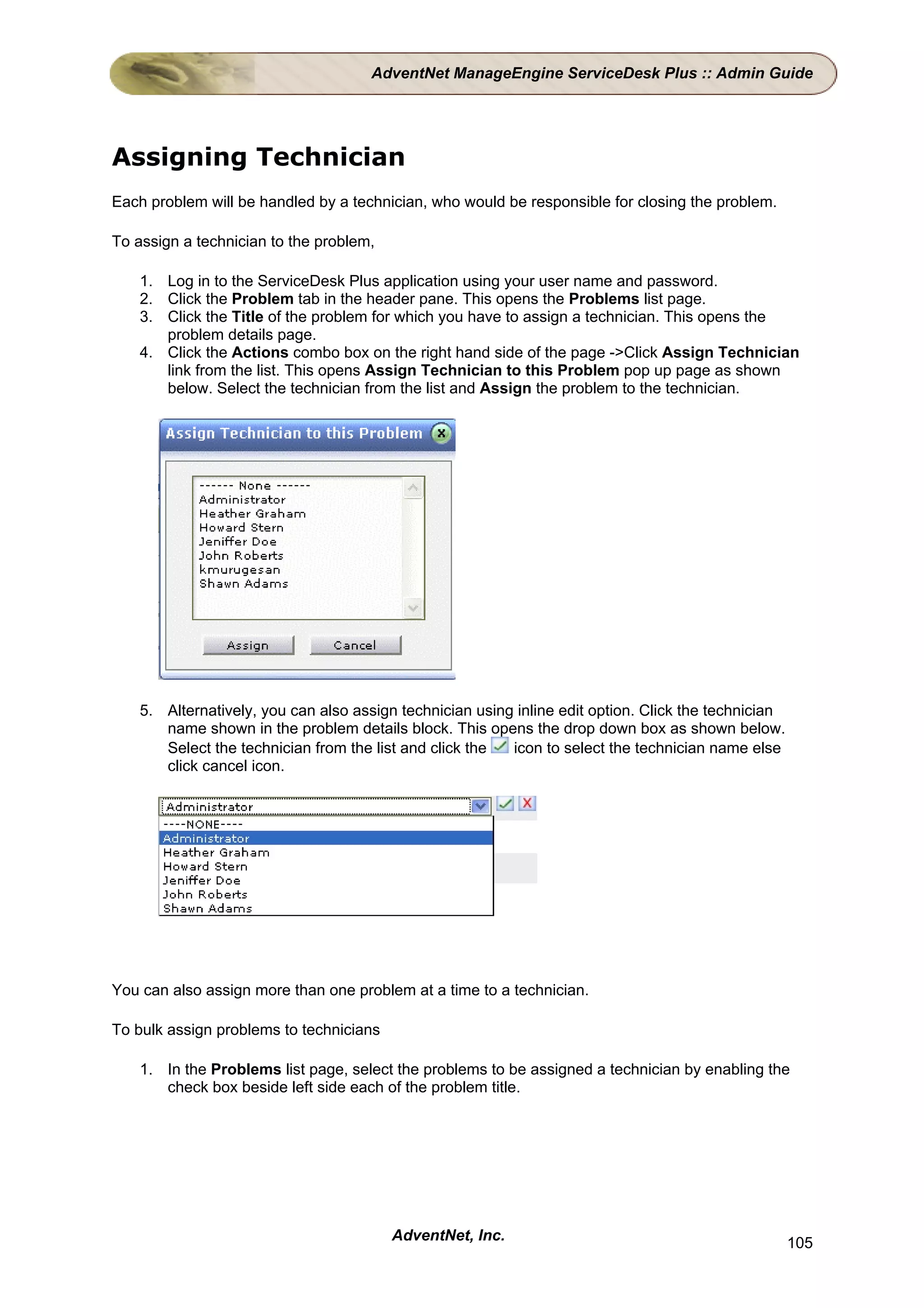 AdventNet ManageEngine ServiceDesk Plus :: Admin Guide




Assigning Technician
Each problem will be handled by a technician, who would be responsible for closing the problem.

To assign a technician to the problem,

    1. Log in to the ServiceDesk Plus application using your user name and password.
    2. Click the Problem tab in the header pane. This opens the Problems list page.
    3. Click the Title of the problem for which you have to assign a technician. This opens the
       problem details page.
    4. Click the Actions combo box on the right hand side of the page ->Click Assign Technician
       link from the list. This opens Assign Technician to this Problem pop up page as shown
       below. Select the technician from the list and Assign the problem to the technician.




    5. Alternatively, you can also assign technician using inline edit option. Click the technician
       name shown in the problem details block. This opens the drop down box as shown below.
       Select the technician from the list and click the  icon to select the technician name else
       click cancel icon.




You can also assign more than one problem at a time to a technician.

To bulk assign problems to technicians

    1. In the Problems list page, select the problems to be assigned a technician by enabling the
       check box beside left side each of the problem title.




                                         AdventNet, Inc.                                              105
 