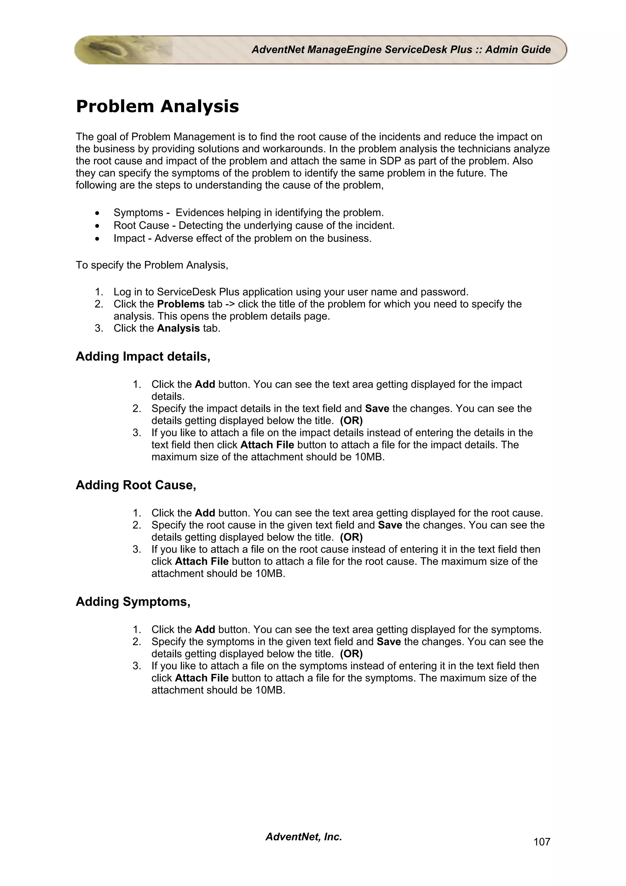 AdventNet ManageEngine ServiceDesk Plus :: Admin Guide




Problem Analysis
The goal of Problem Management is to find the root cause of the incidents and reduce the impact on
the business by providing solutions and workarounds. In the problem analysis the technicians analyze
the root cause and impact of the problem and attach the same in SDP as part of the problem. Also
they can specify the symptoms of the problem to identify the same problem in the future. The
following are the steps to understanding the cause of the problem,

   •   Symptoms - Evidences helping in identifying the problem.
   •   Root Cause - Detecting the underlying cause of the incident.
   •   Impact - Adverse effect of the problem on the business.

To specify the Problem Analysis,

   1. Log in to ServiceDesk Plus application using your user name and password.
   2. Click the Problems tab -> click the title of the problem for which you need to specify the
      analysis. This opens the problem details page.
   3. Click the Analysis tab.

Adding Impact details,

           1. Click the Add button. You can see the text area getting displayed for the impact
              details.
           2. Specify the impact details in the text field and Save the changes. You can see the
              details getting displayed below the title. (OR)
           3. If you like to attach a file on the impact details instead of entering the details in the
              text field then click Attach File button to attach a file for the impact details. The
              maximum size of the attachment should be 10MB.

Adding Root Cause,

           1. Click the Add button. You can see the text area getting displayed for the root cause.
           2. Specify the root cause in the given text field and Save the changes. You can see the
              details getting displayed below the title. (OR)
           3. If you like to attach a file on the root cause instead of entering it in the text field then
              click Attach File button to attach a file for the root cause. The maximum size of the
              attachment should be 10MB.

Adding Symptoms,

           1. Click the Add button. You can see the text area getting displayed for the symptoms.
           2. Specify the symptoms in the given text field and Save the changes. You can see the
              details getting displayed below the title. (OR)
           3. If you like to attach a file on the symptoms instead of entering it in the text field then
              click Attach File button to attach a file for the symptoms. The maximum size of the
              attachment should be 10MB.




                                         AdventNet, Inc.                                                  107
 