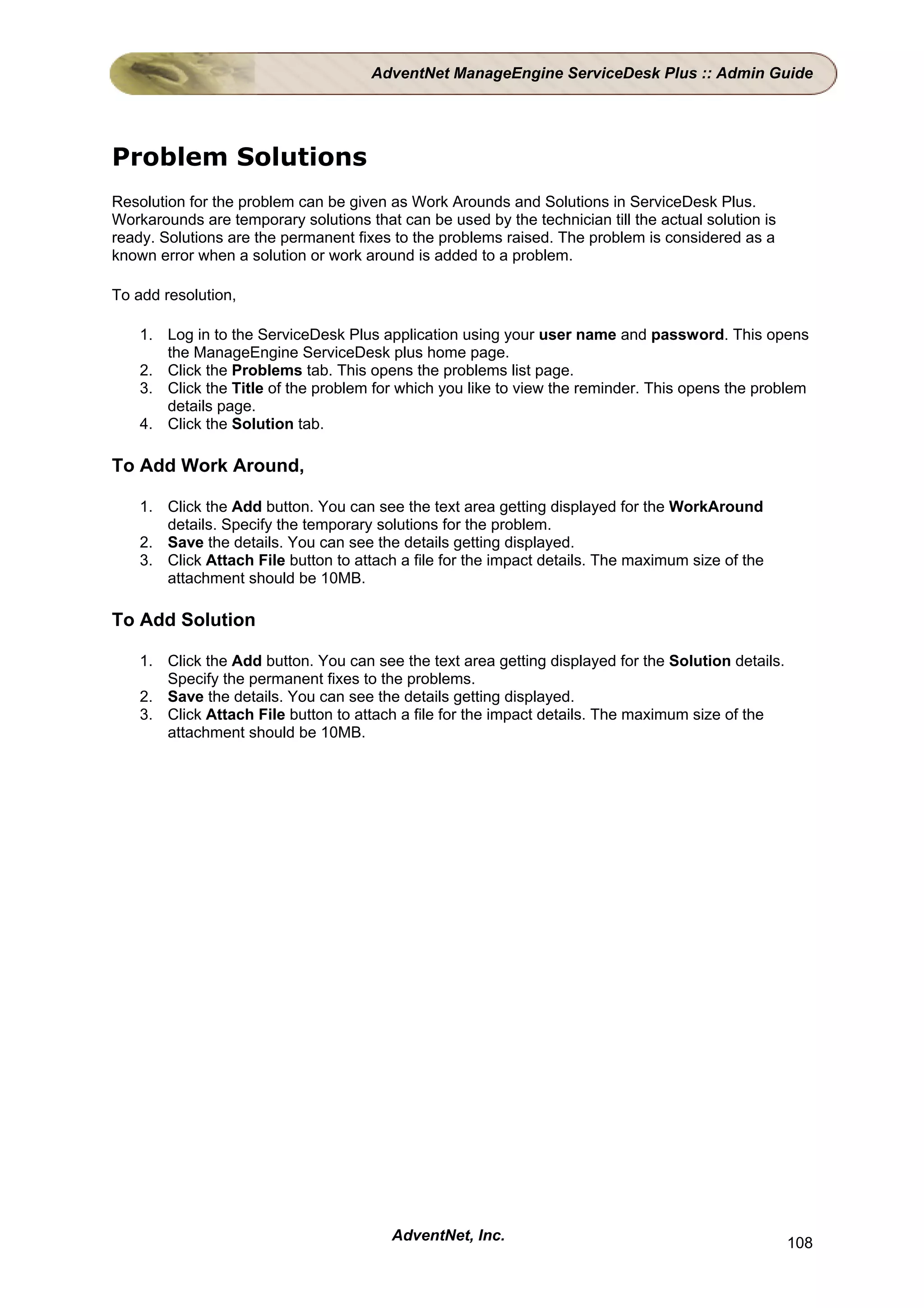 AdventNet ManageEngine ServiceDesk Plus :: Admin Guide




Problem Solutions
Resolution for the problem can be given as Work Arounds and Solutions in ServiceDesk Plus.
Workarounds are temporary solutions that can be used by the technician till the actual solution is
ready. Solutions are the permanent fixes to the problems raised. The problem is considered as a
known error when a solution or work around is added to a problem.

To add resolution,

    1. Log in to the ServiceDesk Plus application using your user name and password. This opens
       the ManageEngine ServiceDesk plus home page.
    2. Click the Problems tab. This opens the problems list page.
    3. Click the Title of the problem for which you like to view the reminder. This opens the problem
       details page.
    4. Click the Solution tab.

To Add Work Around,

    1. Click the Add button. You can see the text area getting displayed for the WorkAround
       details. Specify the temporary solutions for the problem.
    2. Save the details. You can see the details getting displayed.
    3. Click Attach File button to attach a file for the impact details. The maximum size of the
       attachment should be 10MB.

To Add Solution

    1. Click the Add button. You can see the text area getting displayed for the Solution details.
       Specify the permanent fixes to the problems.
    2. Save the details. You can see the details getting displayed.
    3. Click Attach File button to attach a file for the impact details. The maximum size of the
       attachment should be 10MB.




                                         AdventNet, Inc.                                             108
 