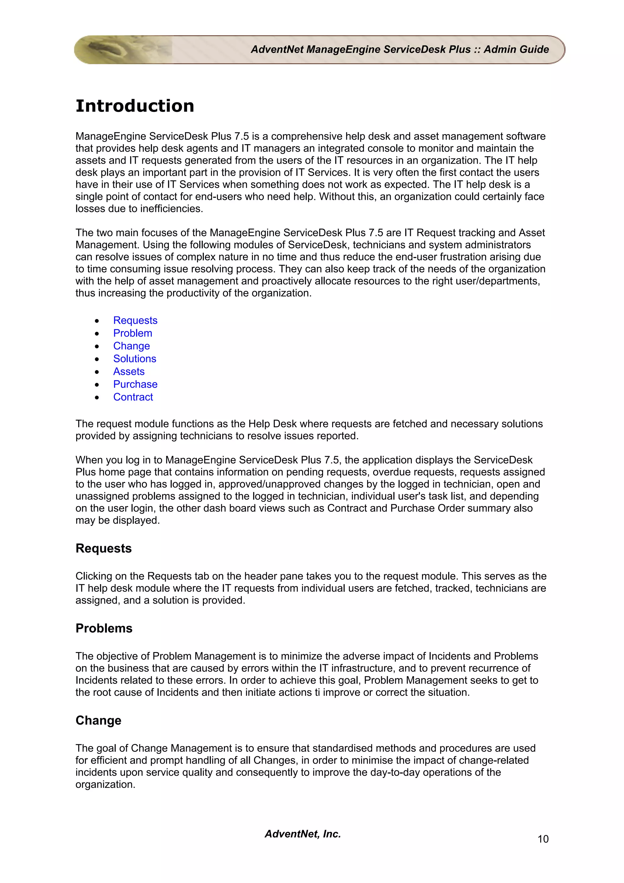 AdventNet ManageEngine ServiceDesk Plus :: Admin Guide




Introduction
ManageEngine ServiceDesk Plus 7.5 is a comprehensive help desk and asset management software
that provides help desk agents and IT managers an integrated console to monitor and maintain the
assets and IT requests generated from the users of the IT resources in an organization. The IT help
desk plays an important part in the provision of IT Services. It is very often the first contact the users
have in their use of IT Services when something does not work as expected. The IT help desk is a
single point of contact for end-users who need help. Without this, an organization could certainly face
losses due to inefficiencies.

The two main focuses of the ManageEngine ServiceDesk Plus 7.5 are IT Request tracking and Asset
Management. Using the following modules of ServiceDesk, technicians and system administrators
can resolve issues of complex nature in no time and thus reduce the end-user frustration arising due
to time consuming issue resolving process. They can also keep track of the needs of the organization
with the help of asset management and proactively allocate resources to the right user/departments,
thus increasing the productivity of the organization.

    •   Requests
    •   Problem
    •   Change
    •   Solutions
    •   Assets
    •   Purchase
    •   Contract

The request module functions as the Help Desk where requests are fetched and necessary solutions
provided by assigning technicians to resolve issues reported.

When you log in to ManageEngine ServiceDesk Plus 7.5, the application displays the ServiceDesk
Plus home page that contains information on pending requests, overdue requests, requests assigned
to the user who has logged in, approved/unapproved changes by the logged in technician, open and
unassigned problems assigned to the logged in technician, individual user's task list, and depending
on the user login, the other dash board views such as Contract and Purchase Order summary also
may be displayed.

Requests

Clicking on the Requests tab on the header pane takes you to the request module. This serves as the
IT help desk module where the IT requests from individual users are fetched, tracked, technicians are
assigned, and a solution is provided.

Problems

The objective of Problem Management is to minimize the adverse impact of Incidents and Problems
on the business that are caused by errors within the IT infrastructure, and to prevent recurrence of
Incidents related to these errors. In order to achieve this goal, Problem Management seeks to get to
the root cause of Incidents and then initiate actions ti improve or correct the situation.

Change

The goal of Change Management is to ensure that standardised methods and procedures are used
for efficient and prompt handling of all Changes, in order to minimise the impact of change-related
incidents upon service quality and consequently to improve the day-to-day operations of the
organization.



                                          AdventNet, Inc.                                               10
 
