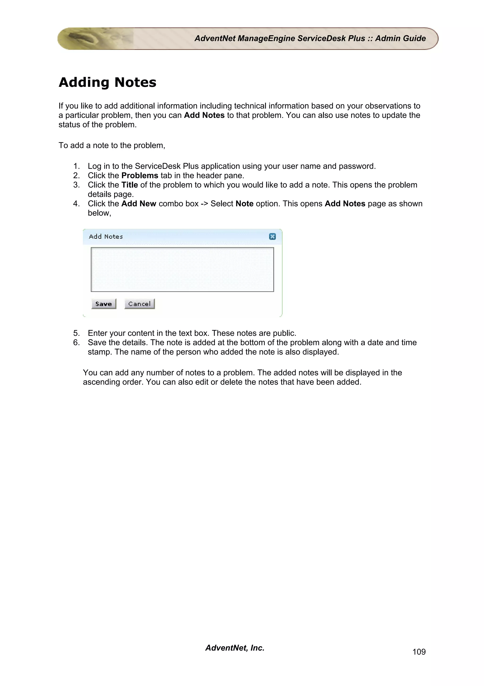 AdventNet ManageEngine ServiceDesk Plus :: Admin Guide




Adding Notes
If you like to add additional information including technical information based on your observations to
a particular problem, then you can Add Notes to that problem. You can also use notes to update the
status of the problem.

To add a note to the problem,

    1. Log in to the ServiceDesk Plus application using your user name and password.
    2. Click the Problems tab in the header pane.
    3. Click the Title of the problem to which you would like to add a note. This opens the problem
       details page.
    4. Click the Add New combo box -> Select Note option. This opens Add Notes page as shown
       below,




    5. Enter your content in the text box. These notes are public.
    6. Save the details. The note is added at the bottom of the problem along with a date and time
       stamp. The name of the person who added the note is also displayed.

      You can add any number of notes to a problem. The added notes will be displayed in the
      ascending order. You can also edit or delete the notes that have been added.




                                         AdventNet, Inc.                                            109
 