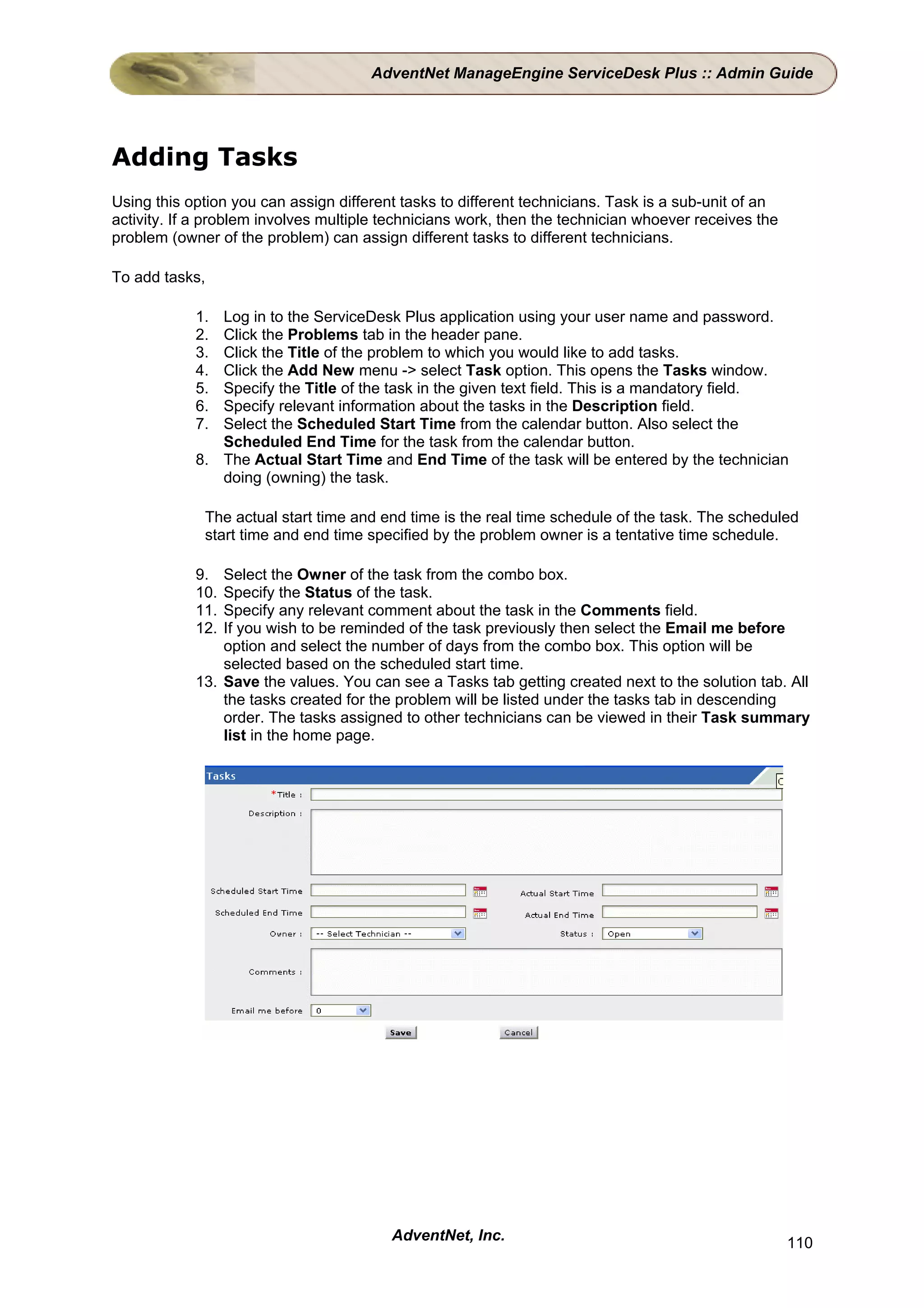 AdventNet ManageEngine ServiceDesk Plus :: Admin Guide




Adding Tasks
Using this option you can assign different tasks to different technicians. Task is a sub-unit of an
activity. If a problem involves multiple technicians work, then the technician whoever receives the
problem (owner of the problem) can assign different tasks to different technicians.

To add tasks,

            1. Log in to the ServiceDesk Plus application using your user name and password.
            2. Click the Problems tab in the header pane.
            3. Click the Title of the problem to which you would like to add tasks.
            4. Click the Add New menu -> select Task option. This opens the Tasks window.
            5. Specify the Title of the task in the given text field. This is a mandatory field.
            6. Specify relevant information about the tasks in the Description field.
            7. Select the Scheduled Start Time from the calendar button. Also select the
               Scheduled End Time for the task from the calendar button.
            8. The Actual Start Time and End Time of the task will be entered by the technician
               doing (owning) the task.

             The actual start time and end time is the real time schedule of the task. The scheduled
             start time and end time specified by the problem owner is a tentative time schedule.

            9.  Select the Owner of the task from the combo box.
            10. Specify the Status of the task.
            11. Specify any relevant comment about the task in the Comments field.
            12. If you wish to be reminded of the task previously then select the Email me before
                option and select the number of days from the combo box. This option will be
                selected based on the scheduled start time.
            13. Save the values. You can see a Tasks tab getting created next to the solution tab. All
                the tasks created for the problem will be listed under the tasks tab in descending
                order. The tasks assigned to other technicians can be viewed in their Task summary
                list in the home page.




                                         AdventNet, Inc.                                              110
 