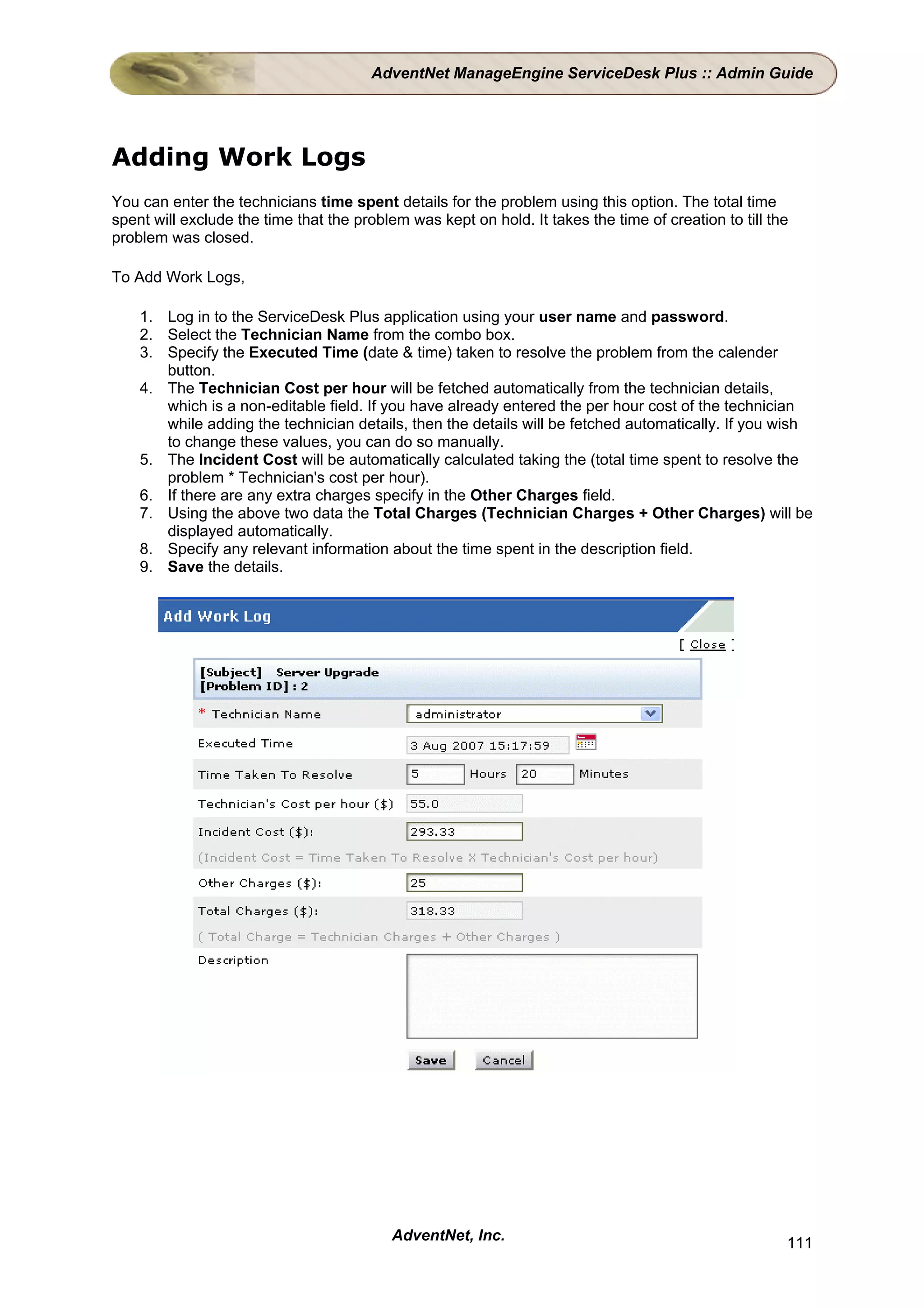 AdventNet ManageEngine ServiceDesk Plus :: Admin Guide




Adding Work Logs
You can enter the technicians time spent details for the problem using this option. The total time
spent will exclude the time that the problem was kept on hold. It takes the time of creation to till the
problem was closed.

To Add Work Logs,

    1. Log in to the ServiceDesk Plus application using your user name and password.
    2. Select the Technician Name from the combo box.
    3. Specify the Executed Time (date & time) taken to resolve the problem from the calender
       button.
    4. The Technician Cost per hour will be fetched automatically from the technician details,
       which is a non-editable field. If you have already entered the per hour cost of the technician
       while adding the technician details, then the details will be fetched automatically. If you wish
       to change these values, you can do so manually.
    5. The Incident Cost will be automatically calculated taking the (total time spent to resolve the
       problem * Technician's cost per hour).
    6. If there are any extra charges specify in the Other Charges field.
    7. Using the above two data the Total Charges (Technician Charges + Other Charges) will be
       displayed automatically.
    8. Specify any relevant information about the time spent in the description field.
    9. Save the details.




                                           AdventNet, Inc.                                             111
 
