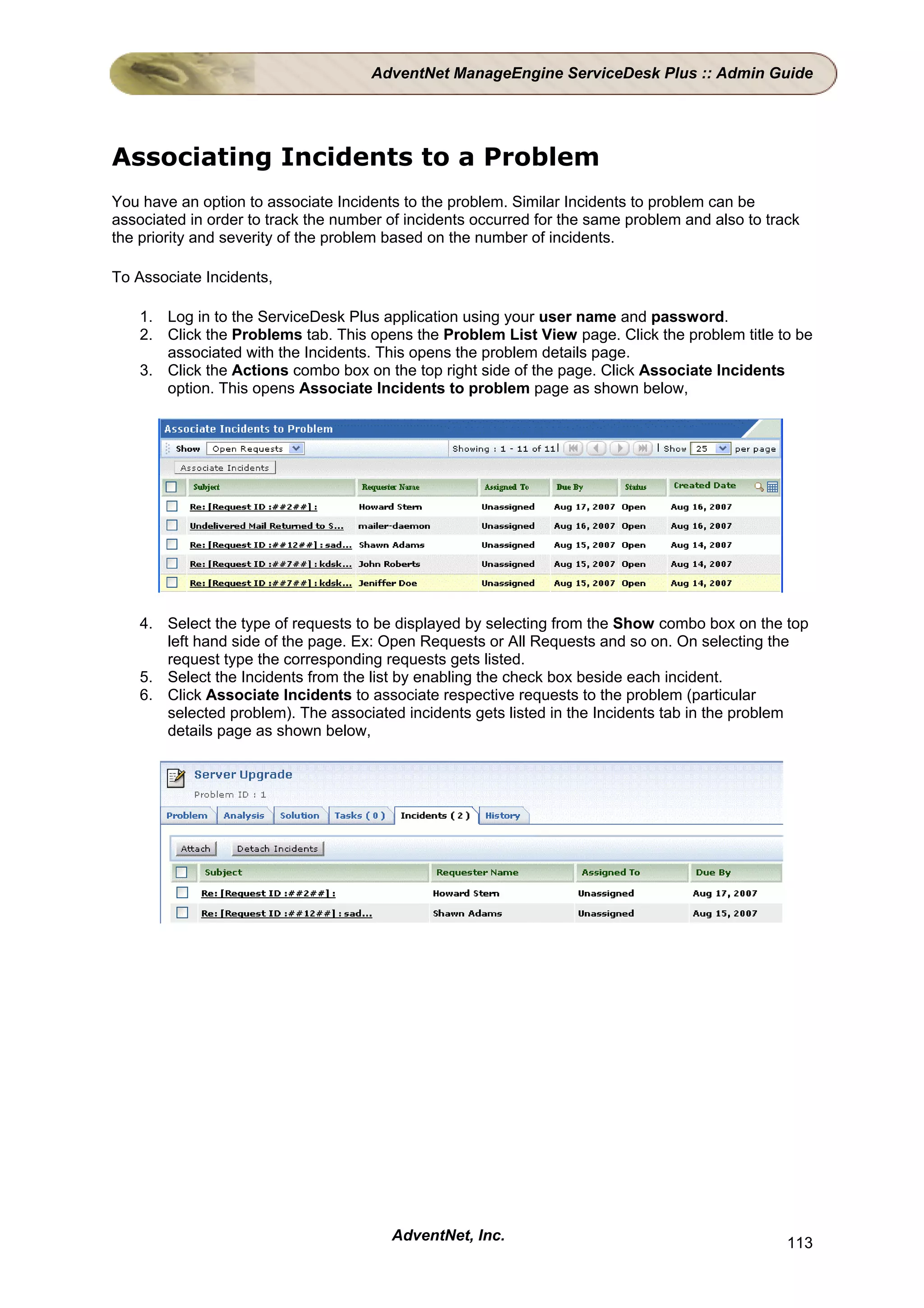 AdventNet ManageEngine ServiceDesk Plus :: Admin Guide




Associating Incidents to a Problem
You have an option to associate Incidents to the problem. Similar Incidents to problem can be
associated in order to track the number of incidents occurred for the same problem and also to track
the priority and severity of the problem based on the number of incidents.

To Associate Incidents,

    1. Log in to the ServiceDesk Plus application using your user name and password.
    2. Click the Problems tab. This opens the Problem List View page. Click the problem title to be
       associated with the Incidents. This opens the problem details page.
    3. Click the Actions combo box on the top right side of the page. Click Associate Incidents
       option. This opens Associate Incidents to problem page as shown below,




    4. Select the type of requests to be displayed by selecting from the Show combo box on the top
       left hand side of the page. Ex: Open Requests or All Requests and so on. On selecting the
       request type the corresponding requests gets listed.
    5. Select the Incidents from the list by enabling the check box beside each incident.
    6. Click Associate Incidents to associate respective requests to the problem (particular
       selected problem). The associated incidents gets listed in the Incidents tab in the problem
       details page as shown below,




                                        AdventNet, Inc.                                           113
 
