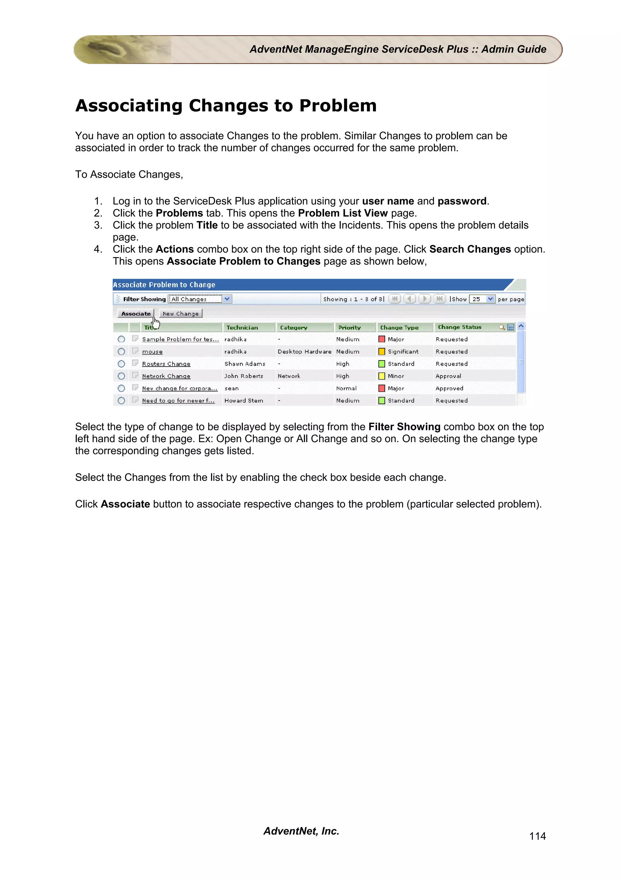 AdventNet ManageEngine ServiceDesk Plus :: Admin Guide




Associating Changes to Problem
You have an option to associate Changes to the problem. Similar Changes to problem can be
associated in order to track the number of changes occurred for the same problem.

To Associate Changes,

    1. Log in to the ServiceDesk Plus application using your user name and password.
    2. Click the Problems tab. This opens the Problem List View page.
    3. Click the problem Title to be associated with the Incidents. This opens the problem details
       page.
    4. Click the Actions combo box on the top right side of the page. Click Search Changes option.
       This opens Associate Problem to Changes page as shown below,




Select the type of change to be displayed by selecting from the Filter Showing combo box on the top
left hand side of the page. Ex: Open Change or All Change and so on. On selecting the change type
the corresponding changes gets listed.

Select the Changes from the list by enabling the check box beside each change.

Click Associate button to associate respective changes to the problem (particular selected problem).




                                        AdventNet, Inc.                                          114
 
