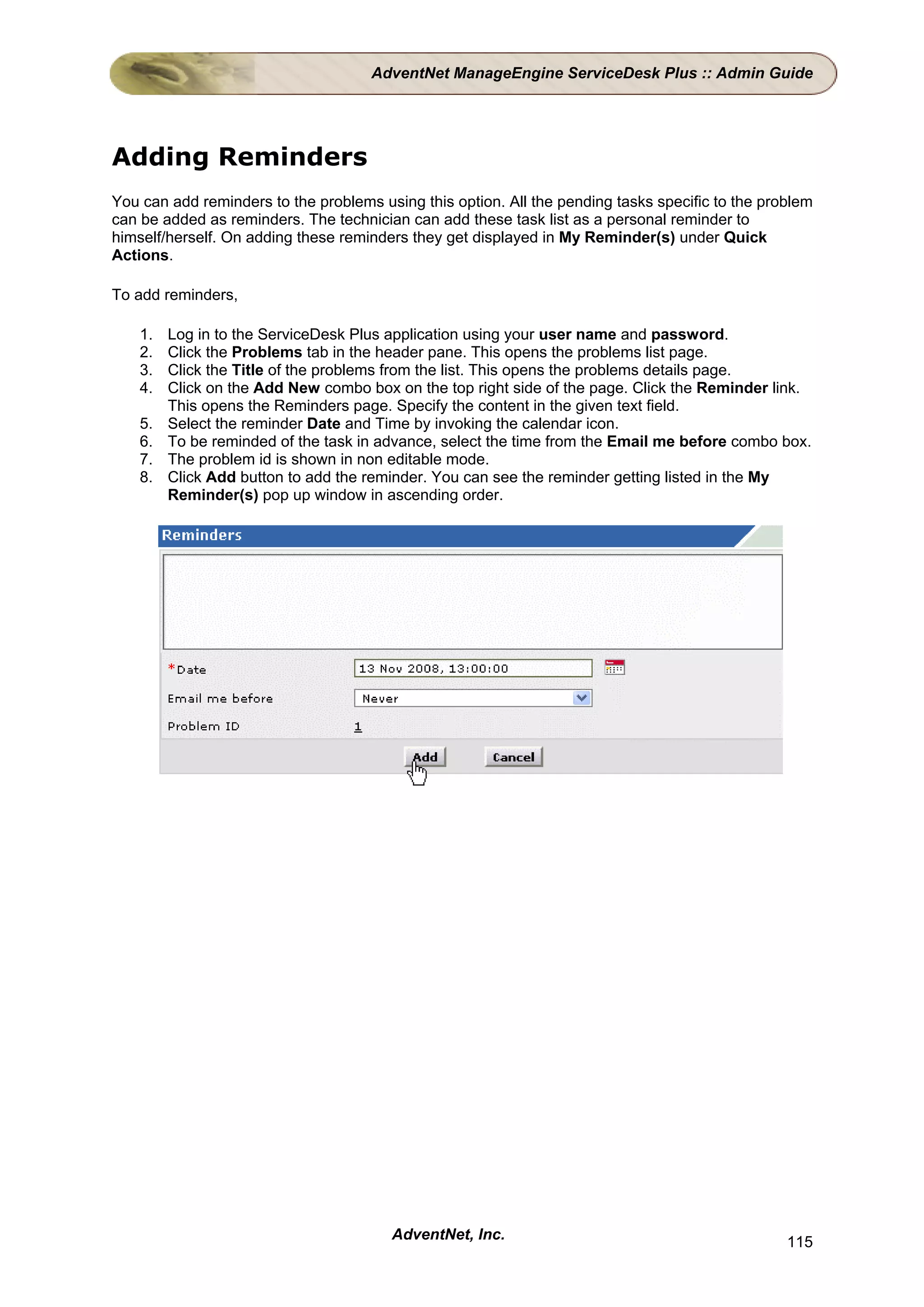 AdventNet ManageEngine ServiceDesk Plus :: Admin Guide




Adding Reminders
You can add reminders to the problems using this option. All the pending tasks specific to the problem
can be added as reminders. The technician can add these task list as a personal reminder to
himself/herself. On adding these reminders they get displayed in My Reminder(s) under Quick
Actions.

To add reminders,

    1.   Log in to the ServiceDesk Plus application using your user name and password.
    2.   Click the Problems tab in the header pane. This opens the problems list page.
    3.   Click the Title of the problems from the list. This opens the problems details page.
    4.   Click on the Add New combo box on the top right side of the page. Click the Reminder link.
         This opens the Reminders page. Specify the content in the given text field.
    5.   Select the reminder Date and Time by invoking the calendar icon.
    6.   To be reminded of the task in advance, select the time from the Email me before combo box.
    7.   The problem id is shown in non editable mode.
    8.   Click Add button to add the reminder. You can see the reminder getting listed in the My
         Reminder(s) pop up window in ascending order.




                                        AdventNet, Inc.                                           115
 