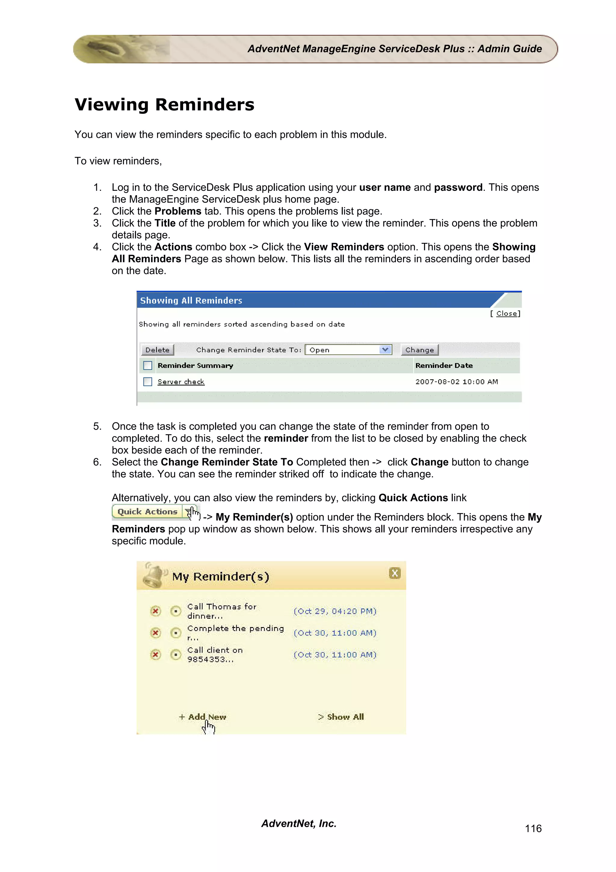 AdventNet ManageEngine ServiceDesk Plus :: Admin Guide




Viewing Reminders
You can view the reminders specific to each problem in this module.

To view reminders,

   1. Log in to the ServiceDesk Plus application using your user name and password. This opens
      the ManageEngine ServiceDesk plus home page.
   2. Click the Problems tab. This opens the problems list page.
   3. Click the Title of the problem for which you like to view the reminder. This opens the problem
      details page.
   4. Click the Actions combo box -> Click the View Reminders option. This opens the Showing
      All Reminders Page as shown below. This lists all the reminders in ascending order based
      on the date.




   5. Once the task is completed you can change the state of the reminder from open to
      completed. To do this, select the reminder from the list to be closed by enabling the check
      box beside each of the reminder.
   6. Select the Change Reminder State To Completed then -> click Change button to change
      the state. You can see the reminder striked off to indicate the change.

       Alternatively, you can also view the reminders by, clicking Quick Actions link
                        -> My Reminder(s) option under the Reminders block. This opens the My
       Reminders pop up window as shown below. This shows all your reminders irrespective any
       specific module.




                                        AdventNet, Inc.                                         116
 