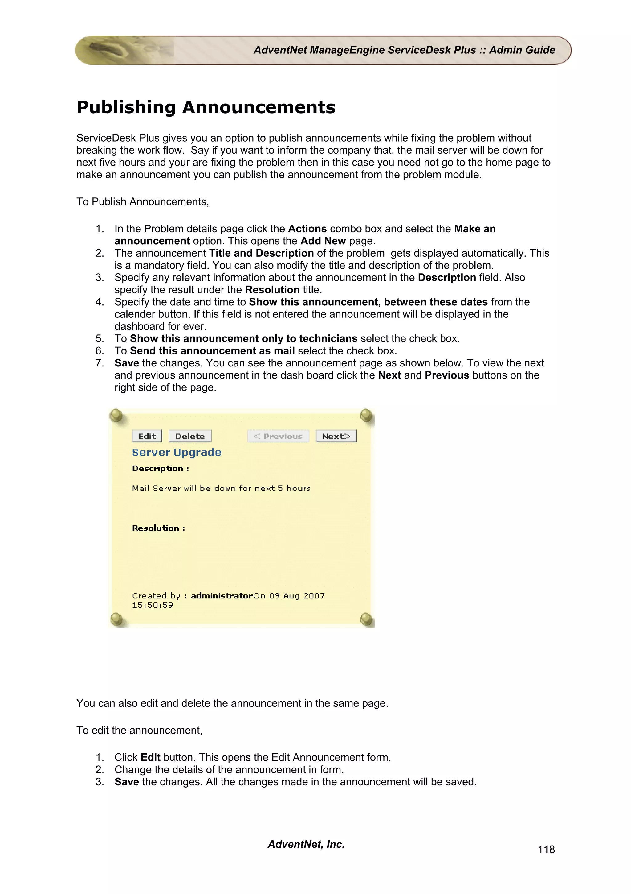 AdventNet ManageEngine ServiceDesk Plus :: Admin Guide




Publishing Announcements
ServiceDesk Plus gives you an option to publish announcements while fixing the problem without
breaking the work flow. Say if you want to inform the company that, the mail server will be down for
next five hours and your are fixing the problem then in this case you need not go to the home page to
make an announcement you can publish the announcement from the problem module.

To Publish Announcements,

    1. In the Problem details page click the Actions combo box and select the Make an
       announcement option. This opens the Add New page.
    2. The announcement Title and Description of the problem gets displayed automatically. This
       is a mandatory field. You can also modify the title and description of the problem.
    3. Specify any relevant information about the announcement in the Description field. Also
       specify the result under the Resolution title.
    4. Specify the date and time to Show this announcement, between these dates from the
       calender button. If this field is not entered the announcement will be displayed in the
       dashboard for ever.
    5. To Show this announcement only to technicians select the check box.
    6. To Send this announcement as mail select the check box.
    7. Save the changes. You can see the announcement page as shown below. To view the next
       and previous announcement in the dash board click the Next and Previous buttons on the
       right side of the page.




You can also edit and delete the announcement in the same page.

To edit the announcement,

    1. Click Edit button. This opens the Edit Announcement form.
    2. Change the details of the announcement in form.
    3. Save the changes. All the changes made in the announcement will be saved.




                                        AdventNet, Inc.                                           118
 