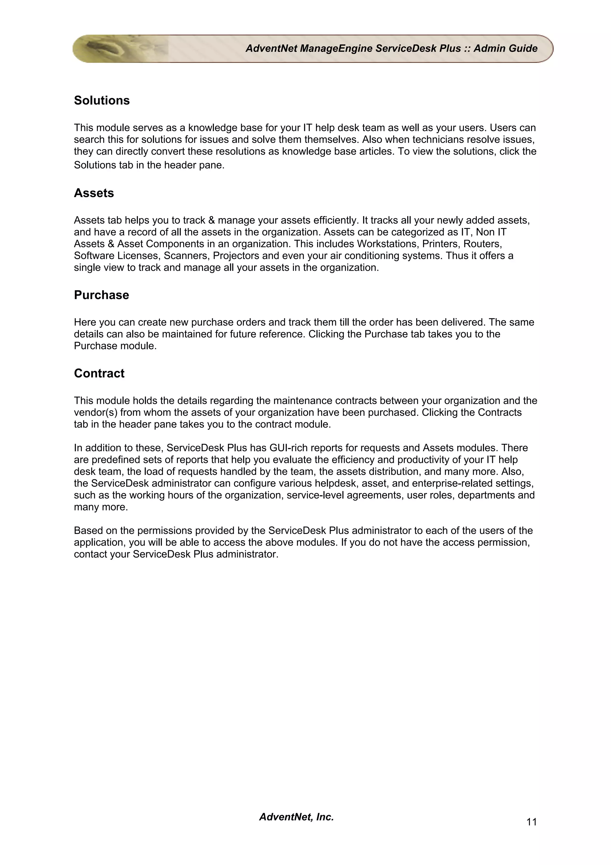 AdventNet ManageEngine ServiceDesk Plus :: Admin Guide




Solutions

This module serves as a knowledge base for your IT help desk team as well as your users. Users can
search this for solutions for issues and solve them themselves. Also when technicians resolve issues,
they can directly convert these resolutions as knowledge base articles. To view the solutions, click the
Solutions tab in the header pane.

Assets

Assets tab helps you to track & manage your assets efficiently. It tracks all your newly added assets,
and have a record of all the assets in the organization. Assets can be categorized as IT, Non IT
Assets & Asset Components in an organization. This includes Workstations, Printers, Routers,
Software Licenses, Scanners, Projectors and even your air conditioning systems. Thus it offers a
single view to track and manage all your assets in the organization.

Purchase

Here you can create new purchase orders and track them till the order has been delivered. The same
details can also be maintained for future reference. Clicking the Purchase tab takes you to the
Purchase module.

Contract

This module holds the details regarding the maintenance contracts between your organization and the
vendor(s) from whom the assets of your organization have been purchased. Clicking the Contracts
tab in the header pane takes you to the contract module.

In addition to these, ServiceDesk Plus has GUI-rich reports for requests and Assets modules. There
are predefined sets of reports that help you evaluate the efficiency and productivity of your IT help
desk team, the load of requests handled by the team, the assets distribution, and many more. Also,
the ServiceDesk administrator can configure various helpdesk, asset, and enterprise-related settings,
such as the working hours of the organization, service-level agreements, user roles, departments and
many more.

Based on the permissions provided by the ServiceDesk Plus administrator to each of the users of the
application, you will be able to access the above modules. If you do not have the access permission,
contact your ServiceDesk Plus administrator.




                                         AdventNet, Inc.                                             11
 