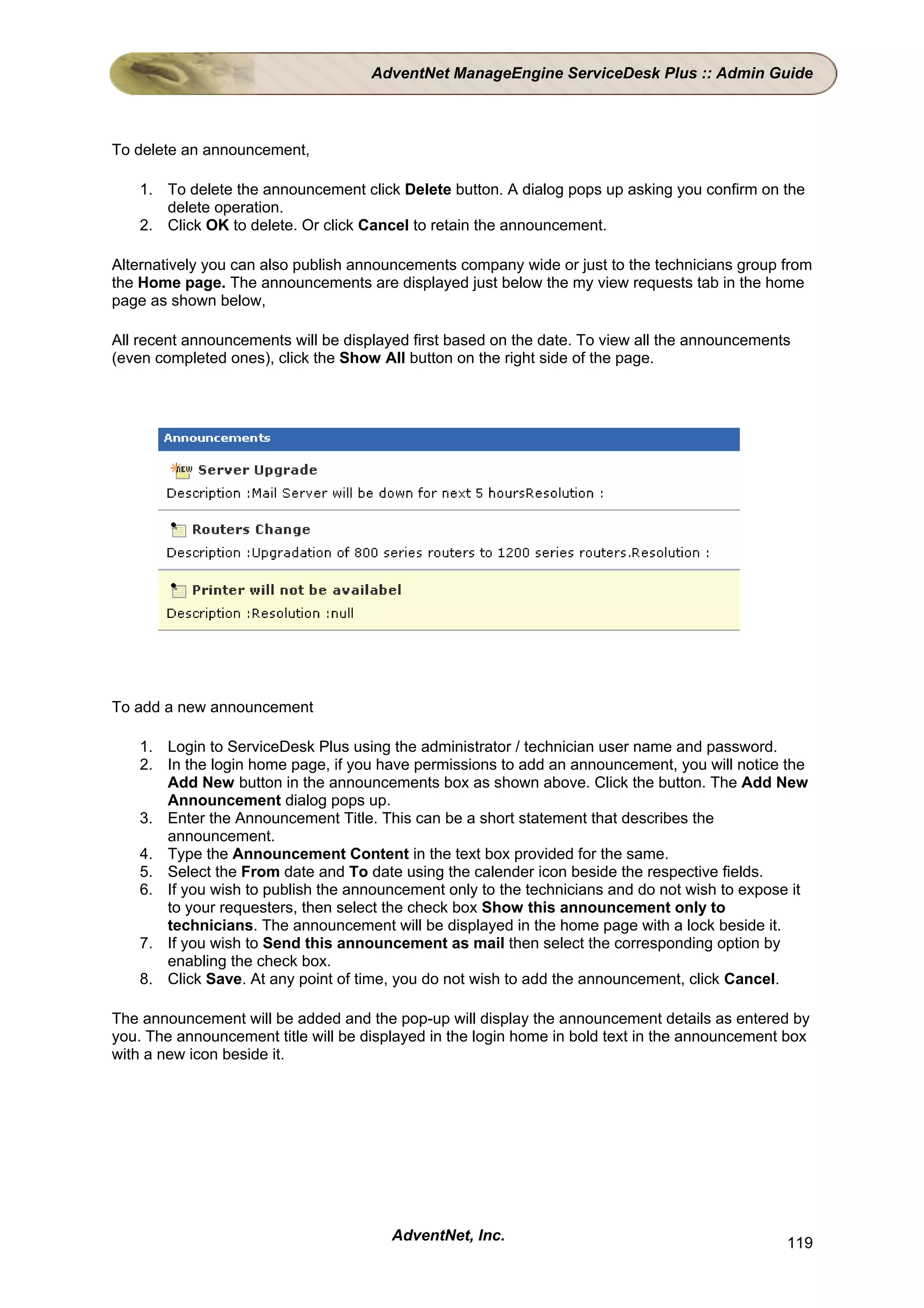 AdventNet ManageEngine ServiceDesk Plus :: Admin Guide



To delete an announcement,

    1. To delete the announcement click Delete button. A dialog pops up asking you confirm on the
       delete operation.
    2. Click OK to delete. Or click Cancel to retain the announcement.

Alternatively you can also publish announcements company wide or just to the technicians group from
the Home page. The announcements are displayed just below the my view requests tab in the home
page as shown below,

All recent announcements will be displayed first based on the date. To view all the announcements
(even completed ones), click the Show All button on the right side of the page.




To add a new announcement

    1. Login to ServiceDesk Plus using the administrator / technician user name and password.
    2. In the login home page, if you have permissions to add an announcement, you will notice the
       Add New button in the announcements box as shown above. Click the button. The Add New
       Announcement dialog pops up.
    3. Enter the Announcement Title. This can be a short statement that describes the
       announcement.
    4. Type the Announcement Content in the text box provided for the same.
    5. Select the From date and To date using the calender icon beside the respective fields.
    6. If you wish to publish the announcement only to the technicians and do not wish to expose it
       to your requesters, then select the check box Show this announcement only to
       technicians. The announcement will be displayed in the home page with a lock beside it.
    7. If you wish to Send this announcement as mail then select the corresponding option by
       enabling the check box.
    8. Click Save. At any point of time, you do not wish to add the announcement, click Cancel.

The announcement will be added and the pop-up will display the announcement details as entered by
you. The announcement title will be displayed in the login home in bold text in the announcement box
with a new icon beside it.




                                        AdventNet, Inc.                                         119
 