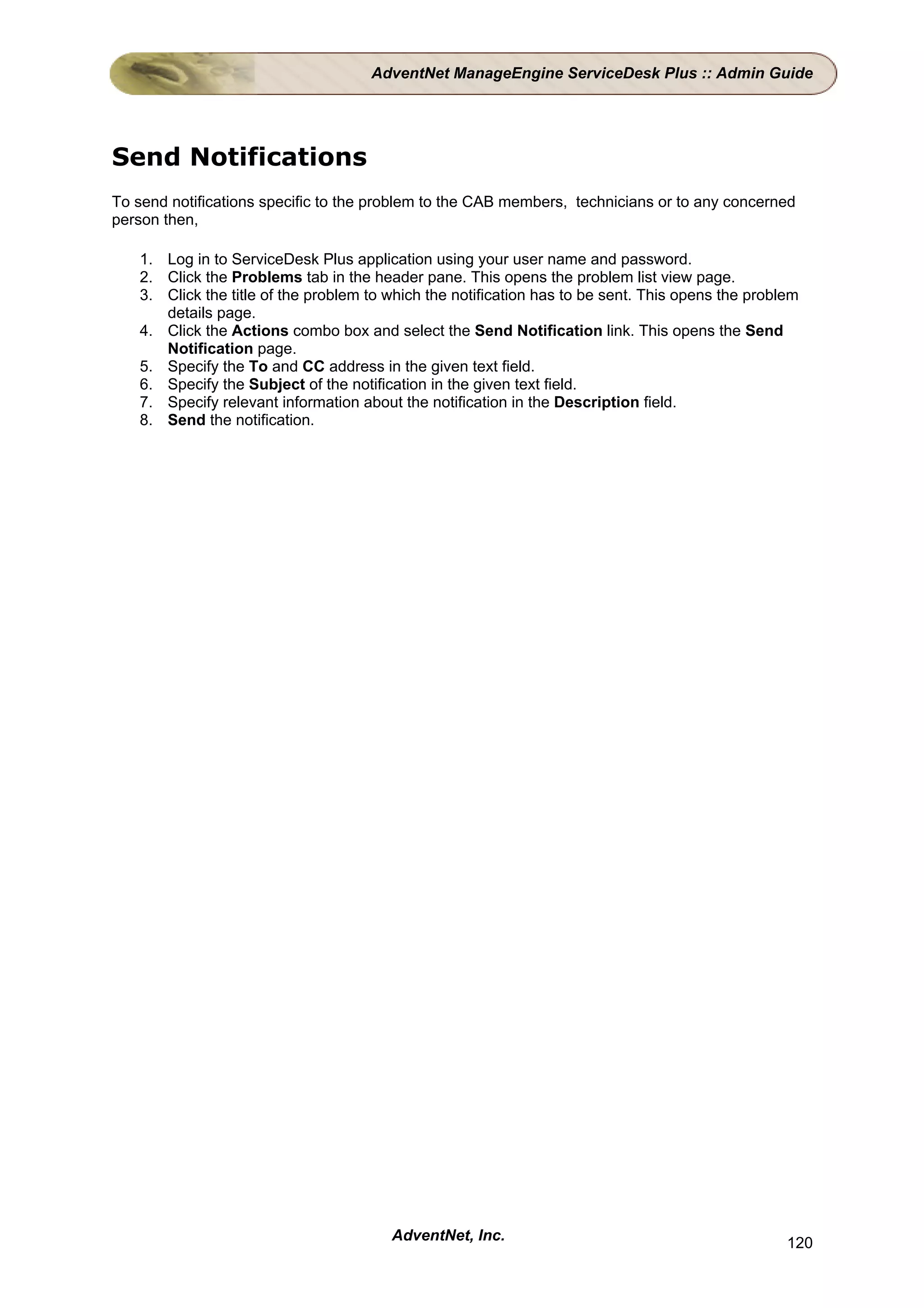 AdventNet ManageEngine ServiceDesk Plus :: Admin Guide




Send Notifications
To send notifications specific to the problem to the CAB members, technicians or to any concerned
person then,

   1. Log in to ServiceDesk Plus application using your user name and password.
   2. Click the Problems tab in the header pane. This opens the problem list view page.
   3. Click the title of the problem to which the notification has to be sent. This opens the problem
      details page.
   4. Click the Actions combo box and select the Send Notification link. This opens the Send
      Notification page.
   5. Specify the To and CC address in the given text field.
   6. Specify the Subject of the notification in the given text field.
   7. Specify relevant information about the notification in the Description field.
   8. Send the notification.




                                        AdventNet, Inc.                                            120
 