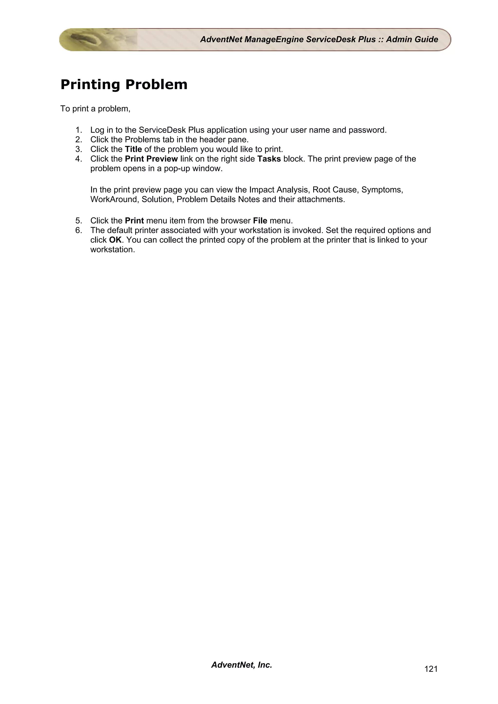 AdventNet ManageEngine ServiceDesk Plus :: Admin Guide




Printing Problem
To print a problem,

    1.   Log in to the ServiceDesk Plus application using your user name and password.
    2.   Click the Problems tab in the header pane.
    3.   Click the Title of the problem you would like to print.
    4.   Click the Print Preview link on the right side Tasks block. The print preview page of the
         problem opens in a pop-up window.

         In the print preview page you can view the Impact Analysis, Root Cause, Symptoms,
         WorkAround, Solution, Problem Details Notes and their attachments.

    5. Click the Print menu item from the browser File menu.
    6. The default printer associated with your workstation is invoked. Set the required options and
       click OK. You can collect the printed copy of the problem at the printer that is linked to your
       workstation.




                                         AdventNet, Inc.                                             121
 