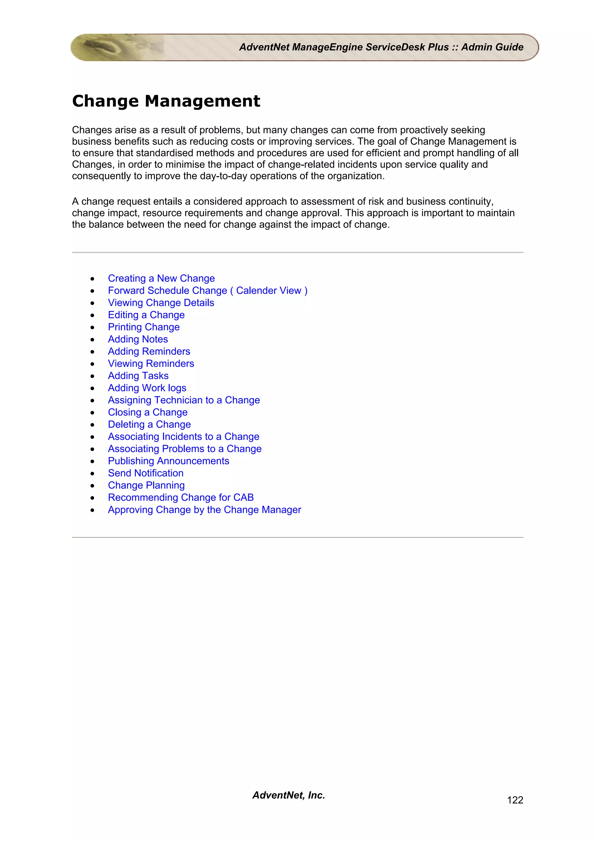 AdventNet ManageEngine ServiceDesk Plus :: Admin Guide




Change Management
Changes arise as a result of problems, but many changes can come from proactively seeking
business benefits such as reducing costs or improving services. The goal of Change Management is
to ensure that standardised methods and procedures are used for efficient and prompt handling of all
Changes, in order to minimise the impact of change-related incidents upon service quality and
consequently to improve the day-to-day operations of the organization.

A change request entails a considered approach to assessment of risk and business continuity,
change impact, resource requirements and change approval. This approach is important to maintain
the balance between the need for change against the impact of change.




    •   Creating a New Change
    •   Forward Schedule Change ( Calender View )
    •   Viewing Change Details
    •   Editing a Change
    •   Printing Change
    •   Adding Notes
    •   Adding Reminders
    •   Viewing Reminders
    •   Adding Tasks
    •   Adding Work logs
    •   Assigning Technician to a Change
    •   Closing a Change
    •   Deleting a Change
    •   Associating Incidents to a Change
    •   Associating Problems to a Change
    •   Publishing Announcements
    •   Send Notification
    •   Change Planning
    •   Recommending Change for CAB
    •   Approving Change by the Change Manager




                                        AdventNet, Inc.                                          122
 