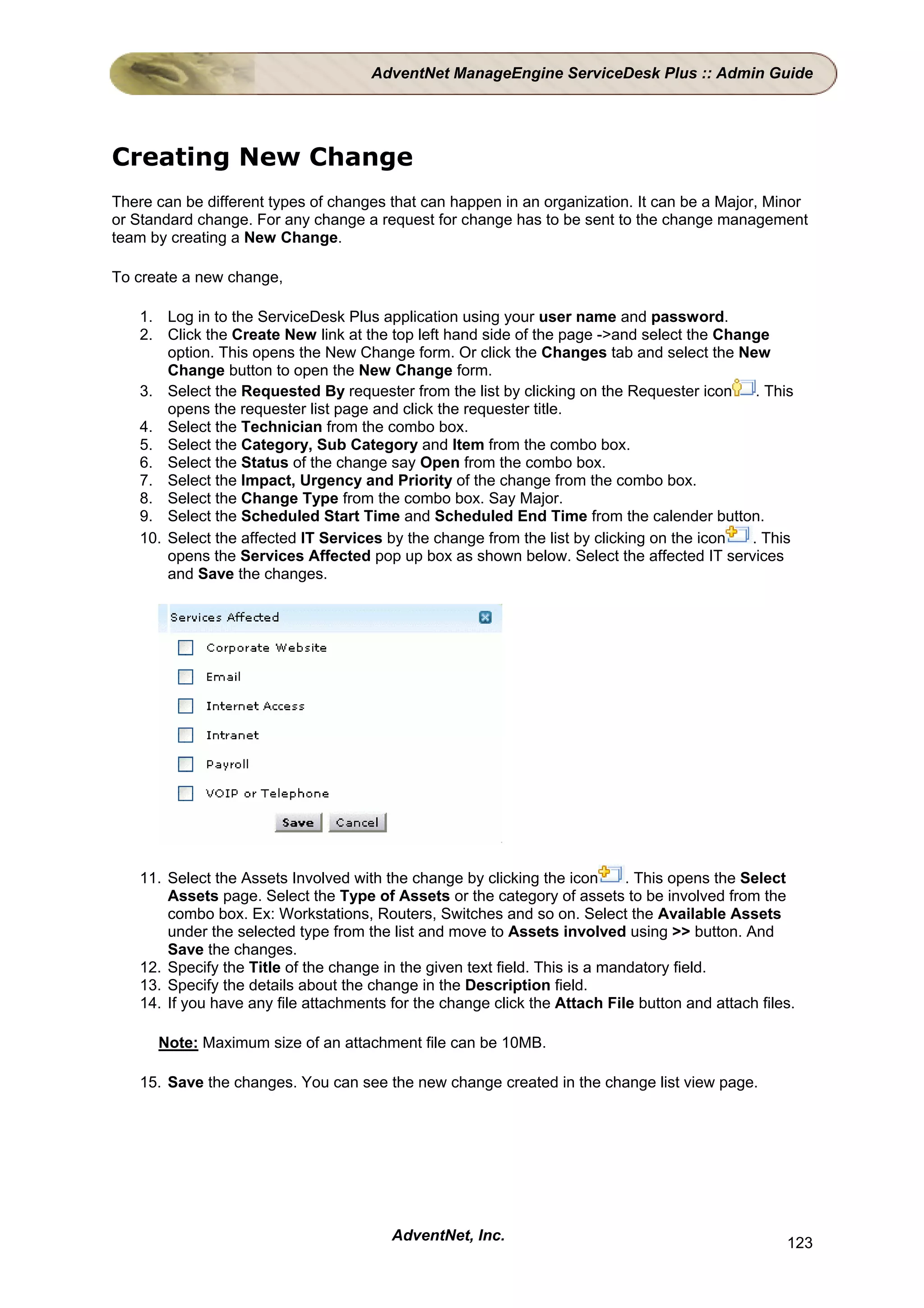 AdventNet ManageEngine ServiceDesk Plus :: Admin Guide




Creating New Change
There can be different types of changes that can happen in an organization. It can be a Major, Minor
or Standard change. For any change a request for change has to be sent to the change management
team by creating a New Change.

To create a new change,

    1. Log in to the ServiceDesk Plus application using your user name and password.
    2. Click the Create New link at the top left hand side of the page ->and select the Change
        option. This opens the New Change form. Or click the Changes tab and select the New
        Change button to open the New Change form.
    3. Select the Requested By requester from the list by clicking on the Requester icon     . This
        opens the requester list page and click the requester title.
    4. Select the Technician from the combo box.
    5. Select the Category, Sub Category and Item from the combo box.
    6. Select the Status of the change say Open from the combo box.
    7. Select the Impact, Urgency and Priority of the change from the combo box.
    8. Select the Change Type from the combo box. Say Major.
    9. Select the Scheduled Start Time and Scheduled End Time from the calender button.
    10. Select the affected IT Services by the change from the list by clicking on the icon . This
        opens the Services Affected pop up box as shown below. Select the affected IT services
        and Save the changes.




    11. Select the Assets Involved with the change by clicking the icon       . This opens the Select
        Assets page. Select the Type of Assets or the category of assets to be involved from the
        combo box. Ex: Workstations, Routers, Switches and so on. Select the Available Assets
        under the selected type from the list and move to Assets involved using >> button. And
        Save the changes.
    12. Specify the Title of the change in the given text field. This is a mandatory field.
    13. Specify the details about the change in the Description field.
    14. If you have any file attachments for the change click the Attach File button and attach files.

      Note: Maximum size of an attachment file can be 10MB.

    15. Save the changes. You can see the new change created in the change list view page.




                                         AdventNet, Inc.                                            123
 