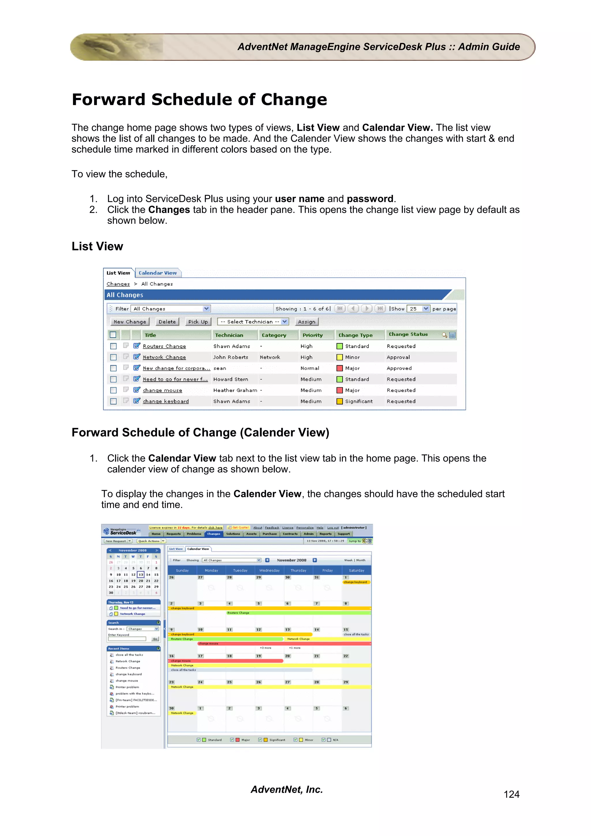AdventNet ManageEngine ServiceDesk Plus :: Admin Guide




Forward Schedule of Change
The change home page shows two types of views, List View and Calendar View. The list view
shows the list of all changes to be made. And the Calender View shows the changes with start & end
schedule time marked in different colors based on the type.

To view the schedule,

   1. Log into ServiceDesk Plus using your user name and password.
   2. Click the Changes tab in the header pane. This opens the change list view page by default as
      shown below.

List View




Forward Schedule of Change (Calender View)

   1. Click the Calendar View tab next to the list view tab in the home page. This opens the
      calender view of change as shown below.

      To display the changes in the Calender View, the changes should have the scheduled start
      time and end time.




                                       AdventNet, Inc.                                         124
 