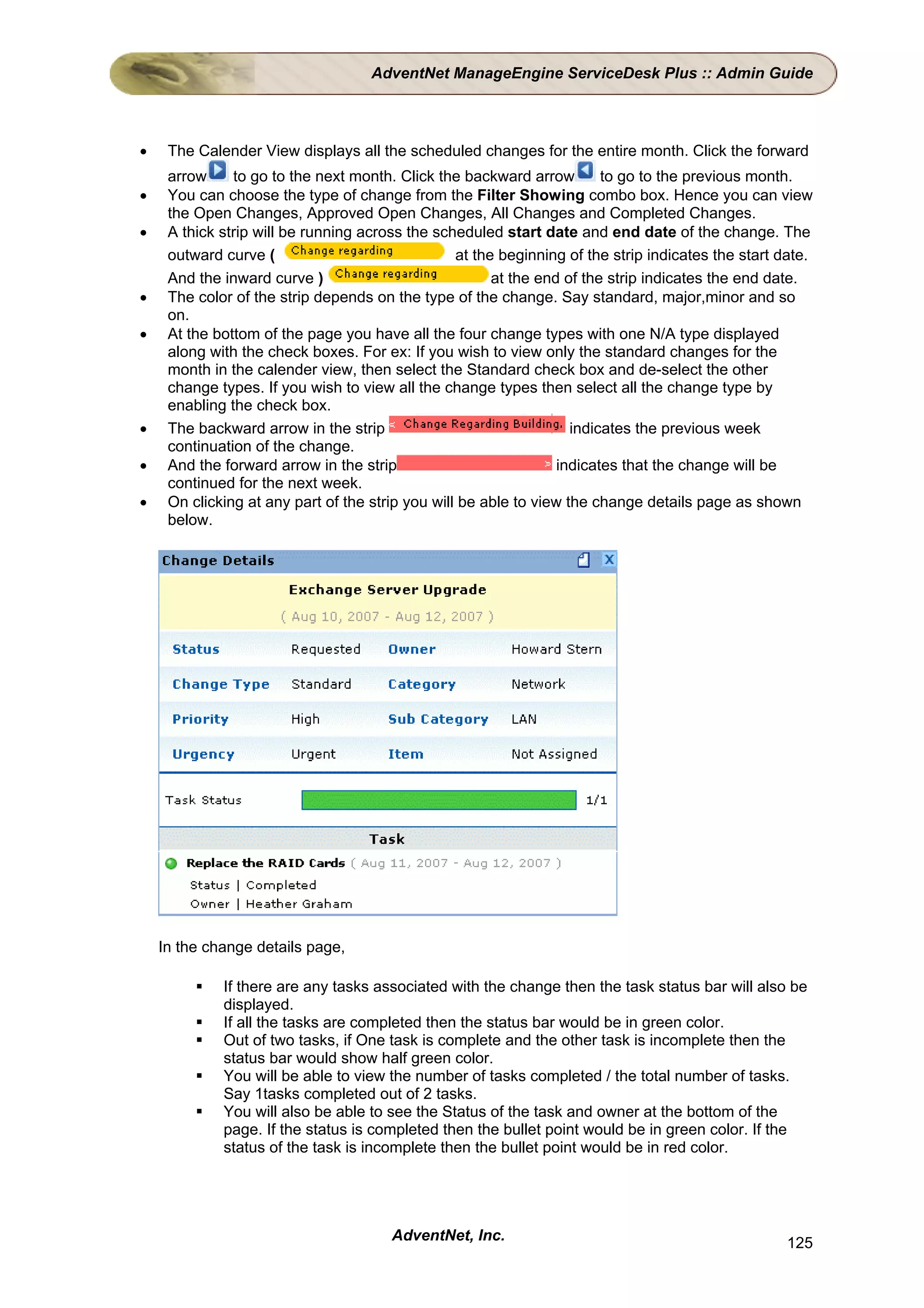 AdventNet ManageEngine ServiceDesk Plus :: Admin Guide



•    The Calender View displays all the scheduled changes for the entire month. Click the forward
     arrow     to go to the next month. Click the backward arrow         to go to the previous month.
•    You can choose the type of change from the Filter Showing combo box. Hence you can view
     the Open Changes, Approved Open Changes, All Changes and Completed Changes.
•    A thick strip will be running across the scheduled start date and end date of the change. The
     outward curve (                              at the beginning of the strip indicates the start date.
     And the inward curve )                             at the end of the strip indicates the end date.
•    The color of the strip depends on the type of the change. Say standard, major,minor and so
     on.
•    At the bottom of the page you have all the four change types with one N/A type displayed
     along with the check boxes. For ex: If you wish to view only the standard changes for the
     month in the calender view, then select the Standard check box and de-select the other
     change types. If you wish to view all the change types then select all the change type by
     enabling the check box.
•    The backward arrow in the strip                                indicates the previous week
     continuation of the change.
•    And the forward arrow in the strip                           indicates that the change will be
     continued for the next week.
•    On clicking at any part of the strip you will be able to view the change details page as shown
     below.




    In the change details page,

             If there are any tasks associated with the change then the task status bar will also be
             displayed.
             If all the tasks are completed then the status bar would be in green color.
             Out of two tasks, if One task is complete and the other task is incomplete then the
             status bar would show half green color.
             You will be able to view the number of tasks completed / the total number of tasks.
             Say 1tasks completed out of 2 tasks.
             You will also be able to see the Status of the task and owner at the bottom of the
             page. If the status is completed then the bullet point would be in green color. If the
             status of the task is incomplete then the bullet point would be in red color.




                                       AdventNet, Inc.                                              125
 