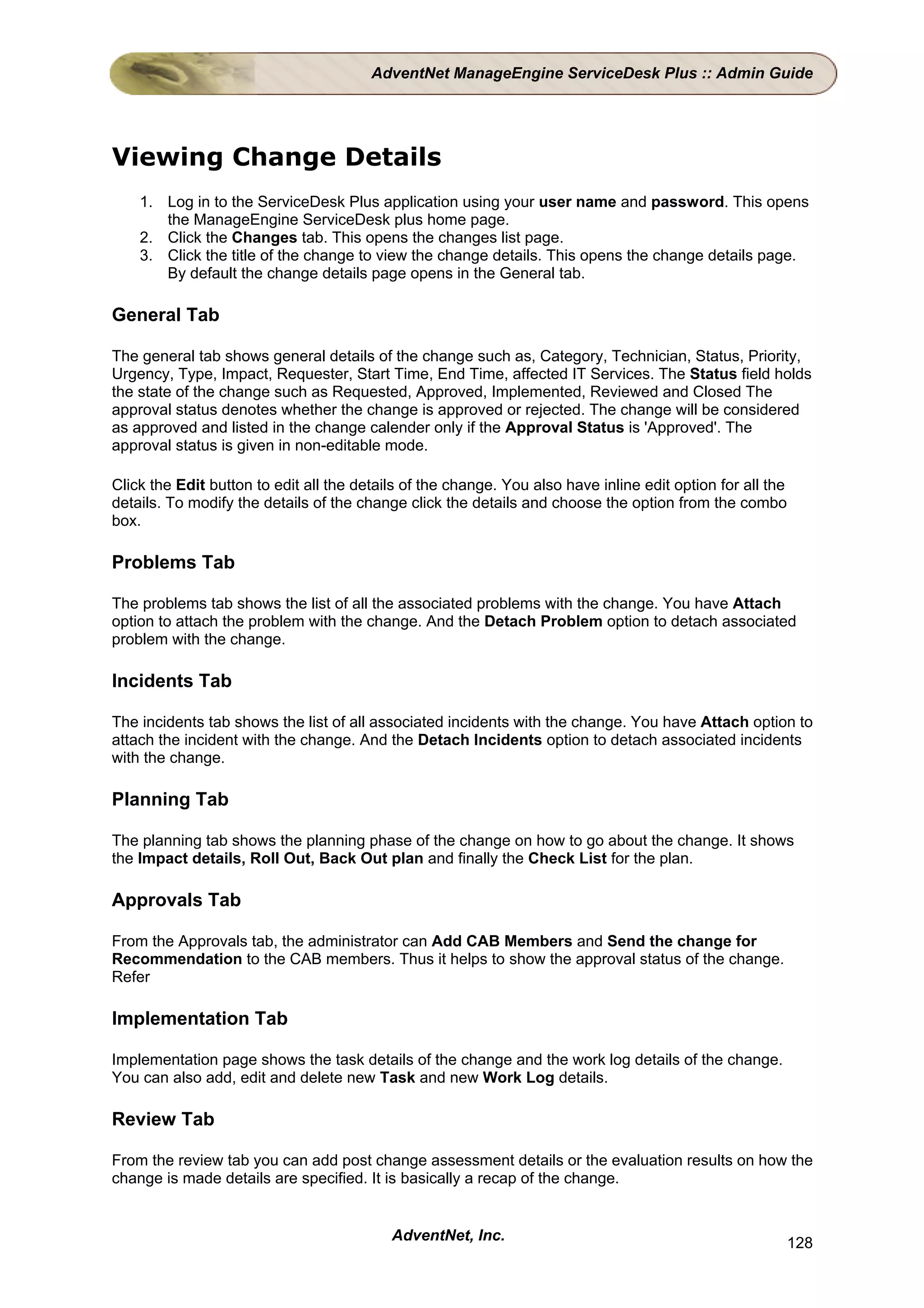 AdventNet ManageEngine ServiceDesk Plus :: Admin Guide




Viewing Change Details
    1. Log in to the ServiceDesk Plus application using your user name and password. This opens
       the ManageEngine ServiceDesk plus home page.
    2. Click the Changes tab. This opens the changes list page.
    3. Click the title of the change to view the change details. This opens the change details page.
       By default the change details page opens in the General tab.

General Tab

The general tab shows general details of the change such as, Category, Technician, Status, Priority,
Urgency, Type, Impact, Requester, Start Time, End Time, affected IT Services. The Status field holds
the state of the change such as Requested, Approved, Implemented, Reviewed and Closed The
approval status denotes whether the change is approved or rejected. The change will be considered
as approved and listed in the change calender only if the Approval Status is 'Approved'. The
approval status is given in non-editable mode.

Click the Edit button to edit all the details of the change. You also have inline edit option for all the
details. To modify the details of the change click the details and choose the option from the combo
box.

Problems Tab

The problems tab shows the list of all the associated problems with the change. You have Attach
option to attach the problem with the change. And the Detach Problem option to detach associated
problem with the change.

Incidents Tab

The incidents tab shows the list of all associated incidents with the change. You have Attach option to
attach the incident with the change. And the Detach Incidents option to detach associated incidents
with the change.

Planning Tab

The planning tab shows the planning phase of the change on how to go about the change. It shows
the Impact details, Roll Out, Back Out plan and finally the Check List for the plan.

Approvals Tab

From the Approvals tab, the administrator can Add CAB Members and Send the change for
Recommendation to the CAB members. Thus it helps to show the approval status of the change.
Refer

Implementation Tab

Implementation page shows the task details of the change and the work log details of the change.
You can also add, edit and delete new Task and new Work Log details.

Review Tab

From the review tab you can add post change assessment details or the evaluation results on how the
change is made details are specified. It is basically a recap of the change.


                                           AdventNet, Inc.                                                  128
 