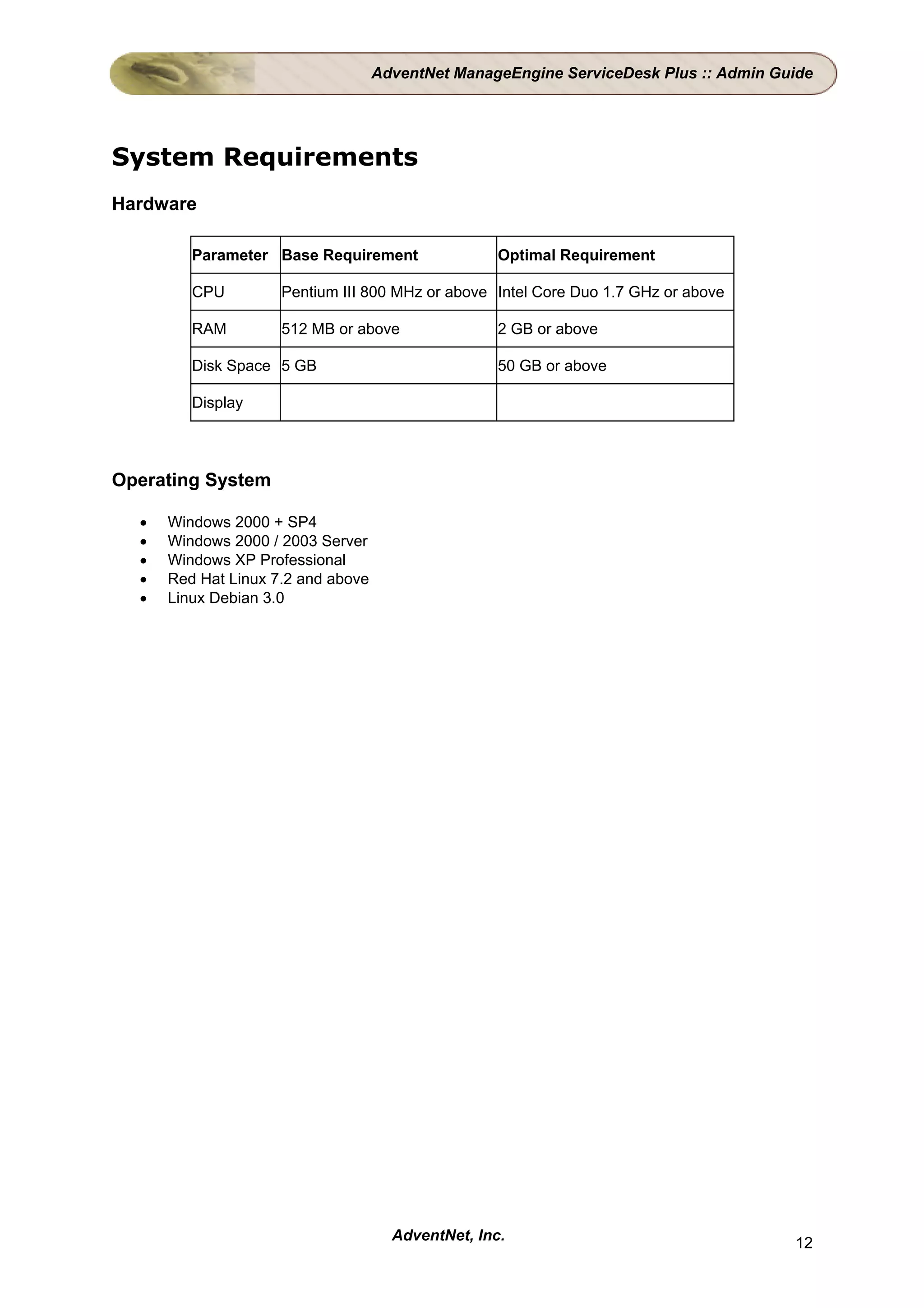 AdventNet ManageEngine ServiceDesk Plus :: Admin Guide




System Requirements
Hardware

         Parameter Base Requirement                 Optimal Requirement

         CPU         Pentium III 800 MHz or above Intel Core Duo 1.7 GHz or above

         RAM         512 MB or above                2 GB or above

         Disk Space 5 GB                            50 GB or above

         Display




Operating System

  •   Windows 2000 + SP4
  •   Windows 2000 / 2003 Server
  •   Windows XP Professional
  •   Red Hat Linux 7.2 and above
  •   Linux Debian 3.0




                                      AdventNet, Inc.                                  12
 