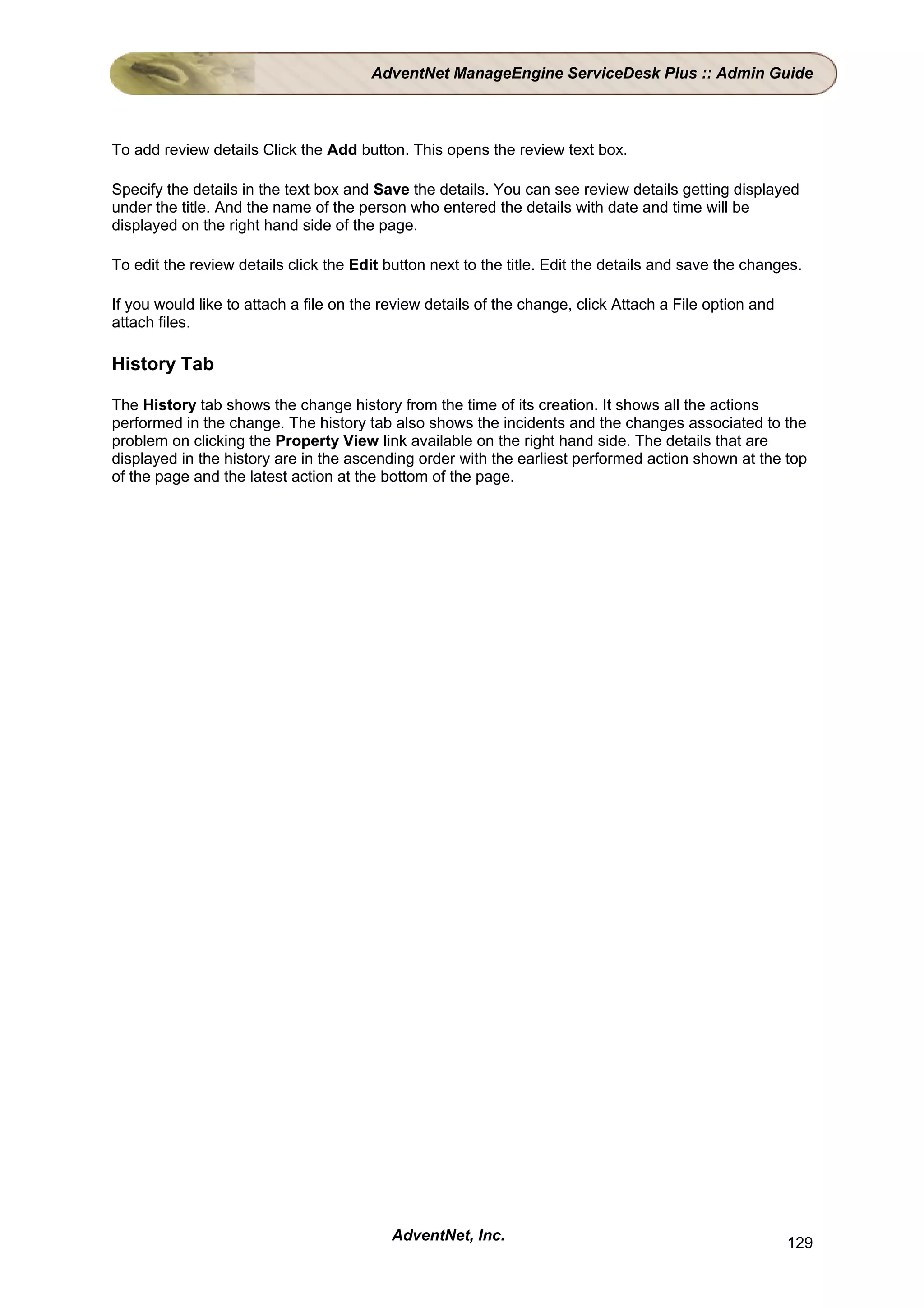 AdventNet ManageEngine ServiceDesk Plus :: Admin Guide



To add review details Click the Add button. This opens the review text box.

Specify the details in the text box and Save the details. You can see review details getting displayed
under the title. And the name of the person who entered the details with date and time will be
displayed on the right hand side of the page.

To edit the review details click the Edit button next to the title. Edit the details and save the changes.

If you would like to attach a file on the review details of the change, click Attach a File option and
attach files.

History Tab

The History tab shows the change history from the time of its creation. It shows all the actions
performed in the change. The history tab also shows the incidents and the changes associated to the
problem on clicking the Property View link available on the right hand side. The details that are
displayed in the history are in the ascending order with the earliest performed action shown at the top
of the page and the latest action at the bottom of the page.




                                           AdventNet, Inc.                                               129
 
