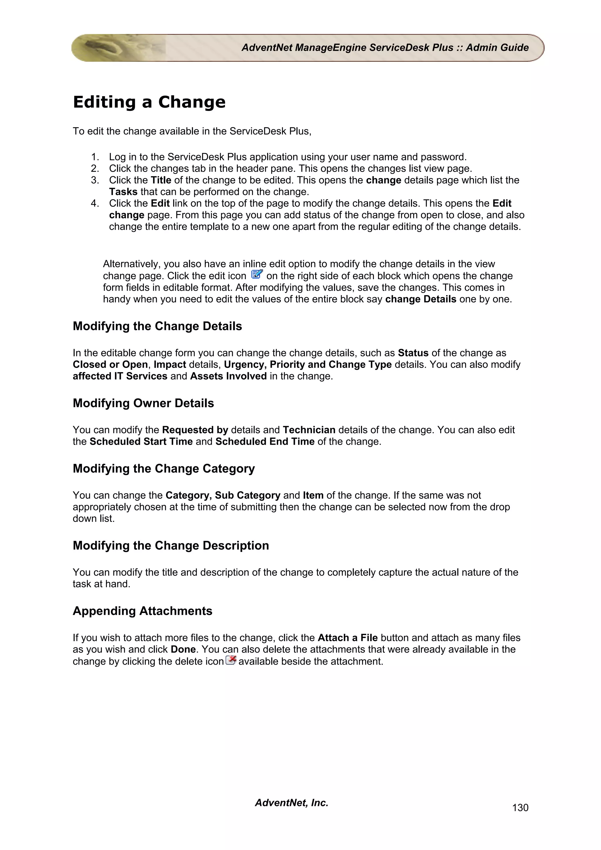 AdventNet ManageEngine ServiceDesk Plus :: Admin Guide




Editing a Change
To edit the change available in the ServiceDesk Plus,

    1. Log in to the ServiceDesk Plus application using your user name and password.
    2. Click the changes tab in the header pane. This opens the changes list view page.
    3. Click the Title of the change to be edited. This opens the change details page which list the
       Tasks that can be performed on the change.
    4. Click the Edit link on the top of the page to modify the change details. This opens the Edit
       change page. From this page you can add status of the change from open to close, and also
       change the entire template to a new one apart from the regular editing of the change details.


      Alternatively, you also have an inline edit option to modify the change details in the view
      change page. Click the edit icon       on the right side of each block which opens the change
      form fields in editable format. After modifying the values, save the changes. This comes in
      handy when you need to edit the values of the entire block say change Details one by one.

Modifying the Change Details

In the editable change form you can change the change details, such as Status of the change as
Closed or Open, Impact details, Urgency, Priority and Change Type details. You can also modify
affected IT Services and Assets Involved in the change.

Modifying Owner Details

You can modify the Requested by details and Technician details of the change. You can also edit
the Scheduled Start Time and Scheduled End Time of the change.

Modifying the Change Category

You can change the Category, Sub Category and Item of the change. If the same was not
appropriately chosen at the time of submitting then the change can be selected now from the drop
down list.

Modifying the Change Description

You can modify the title and description of the change to completely capture the actual nature of the
task at hand.

Appending Attachments

If you wish to attach more files to the change, click the Attach a File button and attach as many files
as you wish and click Done. You can also delete the attachments that were already available in the
change by clicking the delete icon available beside the attachment.




                                         AdventNet, Inc.                                            130
 