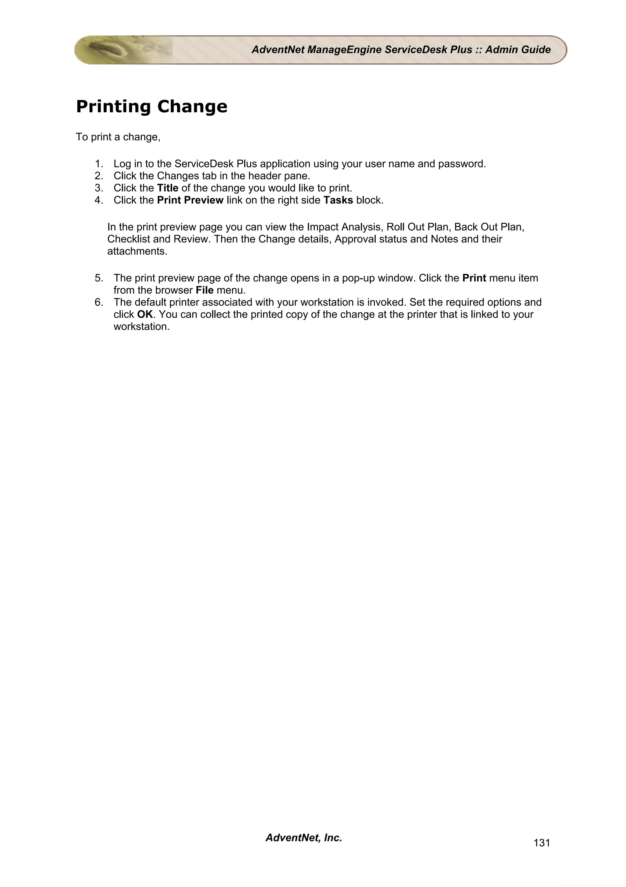 AdventNet ManageEngine ServiceDesk Plus :: Admin Guide




Printing Change
To print a change,

    1.    Log in to the ServiceDesk Plus application using your user name and password.
    2.    Click the Changes tab in the header pane.
    3.    Click the Title of the change you would like to print.
    4.    Click the Print Preview link on the right side Tasks block.

         In the print preview page you can view the Impact Analysis, Roll Out Plan, Back Out Plan,
         Checklist and Review. Then the Change details, Approval status and Notes and their
         attachments.

    5. The print preview page of the change opens in a pop-up window. Click the Print menu item
       from the browser File menu.
    6. The default printer associated with your workstation is invoked. Set the required options and
       click OK. You can collect the printed copy of the change at the printer that is linked to your
       workstation.




                                          AdventNet, Inc.                                            131
 
