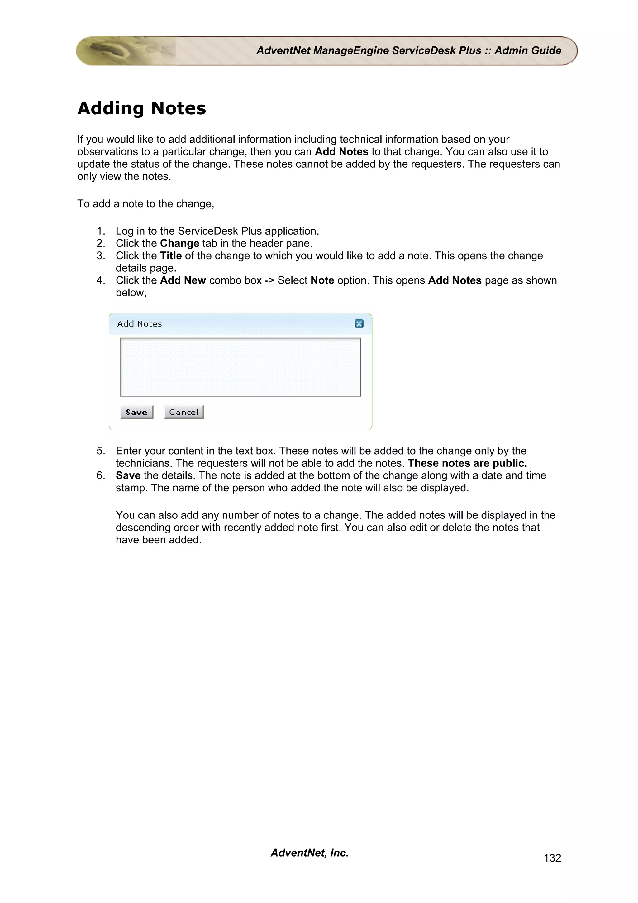 AdventNet ManageEngine ServiceDesk Plus :: Admin Guide




Adding Notes
If you would like to add additional information including technical information based on your
observations to a particular change, then you can Add Notes to that change. You can also use it to
update the status of the change. These notes cannot be added by the requesters. The requesters can
only view the notes.

To add a note to the change,

   1. Log in to the ServiceDesk Plus application.
   2. Click the Change tab in the header pane.
   3. Click the Title of the change to which you would like to add a note. This opens the change
      details page.
   4. Click the Add New combo box -> Select Note option. This opens Add Notes page as shown
      below,




   5. Enter your content in the text box. These notes will be added to the change only by the
      technicians. The requesters will not be able to add the notes. These notes are public.
   6. Save the details. The note is added at the bottom of the change along with a date and time
      stamp. The name of the person who added the note will also be displayed.

       You can also add any number of notes to a change. The added notes will be displayed in the
       descending order with recently added note first. You can also edit or delete the notes that
       have been added.




                                       AdventNet, Inc.                                         132
 