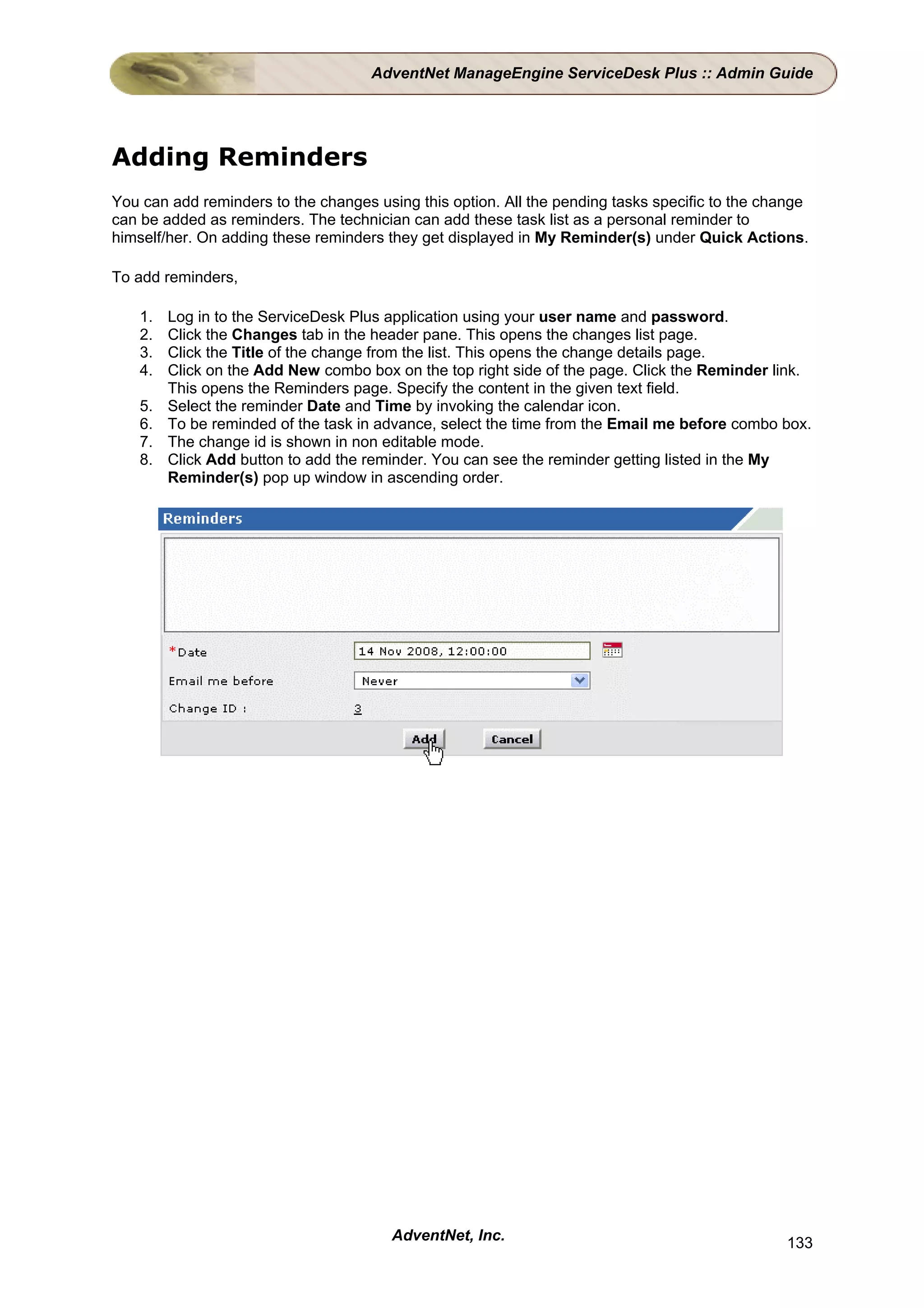 AdventNet ManageEngine ServiceDesk Plus :: Admin Guide




Adding Reminders
You can add reminders to the changes using this option. All the pending tasks specific to the change
can be added as reminders. The technician can add these task list as a personal reminder to
himself/her. On adding these reminders they get displayed in My Reminder(s) under Quick Actions.

To add reminders,

    1.   Log in to the ServiceDesk Plus application using your user name and password.
    2.   Click the Changes tab in the header pane. This opens the changes list page.
    3.   Click the Title of the change from the list. This opens the change details page.
    4.   Click on the Add New combo box on the top right side of the page. Click the Reminder link.
         This opens the Reminders page. Specify the content in the given text field.
    5.   Select the reminder Date and Time by invoking the calendar icon.
    6.   To be reminded of the task in advance, select the time from the Email me before combo box.
    7.   The change id is shown in non editable mode.
    8.   Click Add button to add the reminder. You can see the reminder getting listed in the My
         Reminder(s) pop up window in ascending order.




                                        AdventNet, Inc.                                         133
 