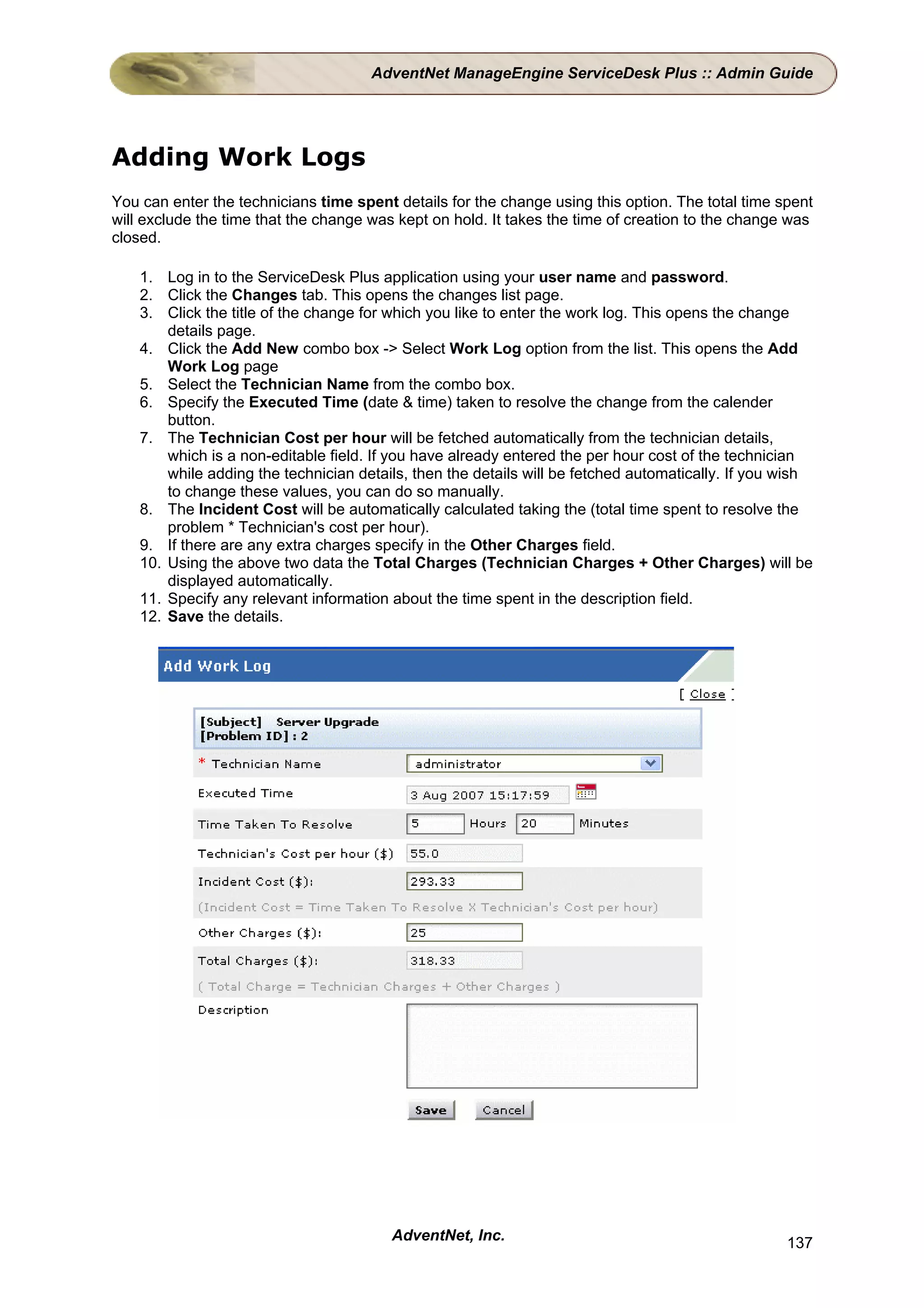AdventNet ManageEngine ServiceDesk Plus :: Admin Guide




Adding Work Logs
You can enter the technicians time spent details for the change using this option. The total time spent
will exclude the time that the change was kept on hold. It takes the time of creation to the change was
closed.

    1. Log in to the ServiceDesk Plus application using your user name and password.
    2. Click the Changes tab. This opens the changes list page.
    3. Click the title of the change for which you like to enter the work log. This opens the change
        details page.
    4. Click the Add New combo box -> Select Work Log option from the list. This opens the Add
        Work Log page
    5. Select the Technician Name from the combo box.
    6. Specify the Executed Time (date & time) taken to resolve the change from the calender
        button.
    7. The Technician Cost per hour will be fetched automatically from the technician details,
        which is a non-editable field. If you have already entered the per hour cost of the technician
        while adding the technician details, then the details will be fetched automatically. If you wish
        to change these values, you can do so manually.
    8. The Incident Cost will be automatically calculated taking the (total time spent to resolve the
        problem * Technician's cost per hour).
    9. If there are any extra charges specify in the Other Charges field.
    10. Using the above two data the Total Charges (Technician Charges + Other Charges) will be
        displayed automatically.
    11. Specify any relevant information about the time spent in the description field.
    12. Save the details.




                                         AdventNet, Inc.                                            137
 
