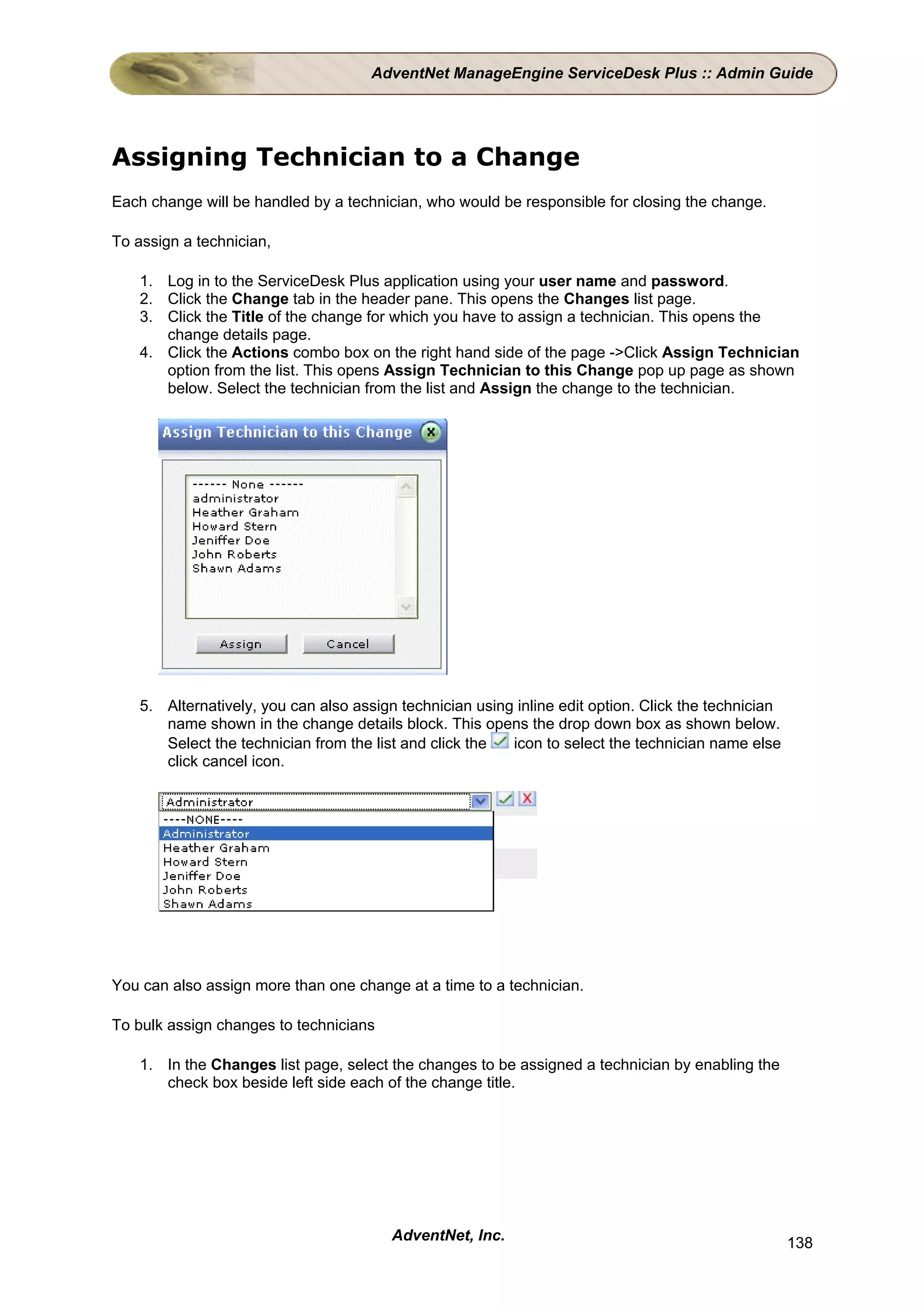 AdventNet ManageEngine ServiceDesk Plus :: Admin Guide




Assigning Technician to a Change
Each change will be handled by a technician, who would be responsible for closing the change.

To assign a technician,

    1. Log in to the ServiceDesk Plus application using your user name and password.
    2. Click the Change tab in the header pane. This opens the Changes list page.
    3. Click the Title of the change for which you have to assign a technician. This opens the
       change details page.
    4. Click the Actions combo box on the right hand side of the page ->Click Assign Technician
       option from the list. This opens Assign Technician to this Change pop up page as shown
       below. Select the technician from the list and Assign the change to the technician.




    5. Alternatively, you can also assign technician using inline edit option. Click the technician
       name shown in the change details block. This opens the drop down box as shown below.
       Select the technician from the list and click the  icon to select the technician name else
       click cancel icon.




You can also assign more than one change at a time to a technician.

To bulk assign changes to technicians

    1. In the Changes list page, select the changes to be assigned a technician by enabling the
       check box beside left side each of the change title.




                                         AdventNet, Inc.                                              138
 