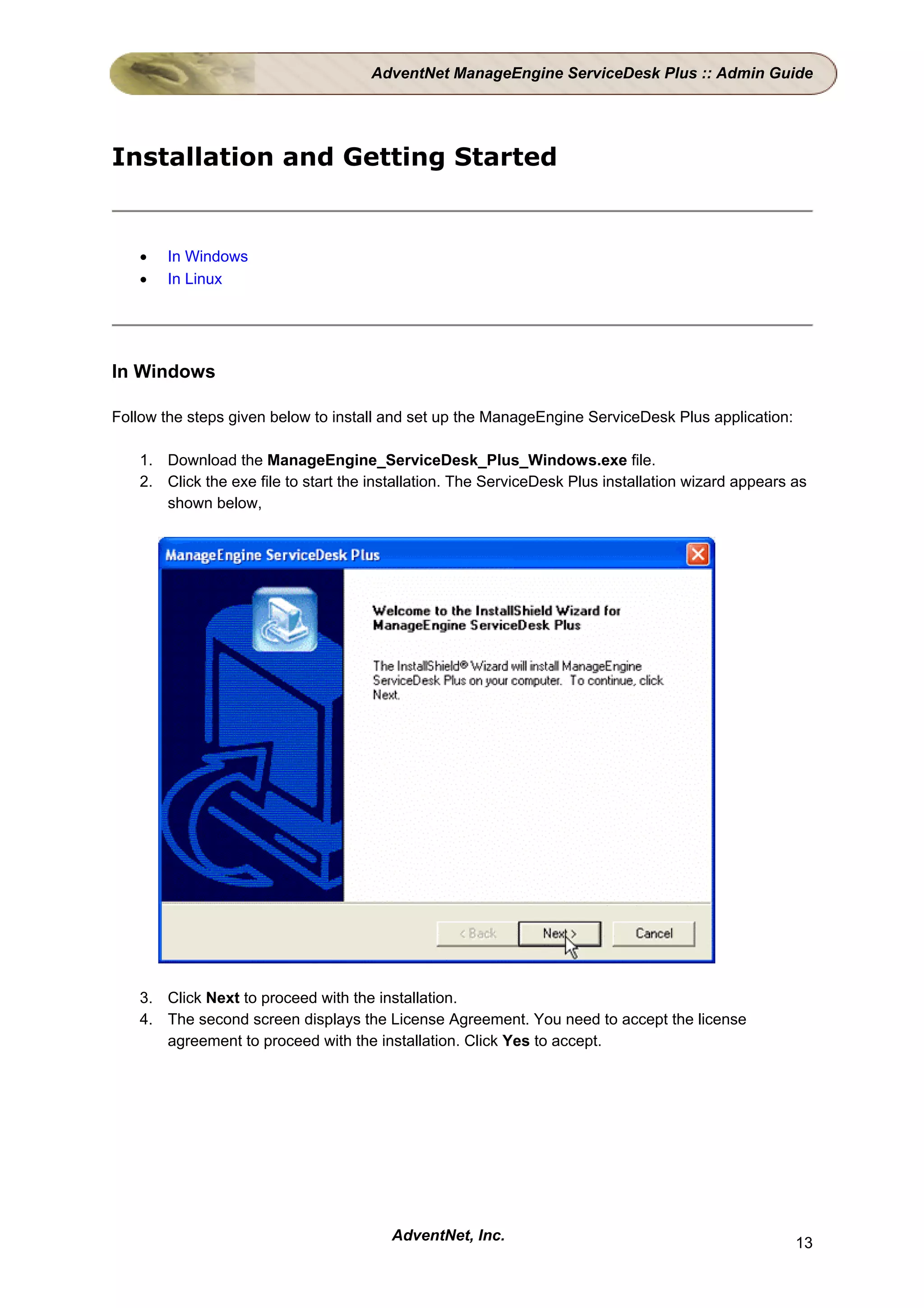AdventNet ManageEngine ServiceDesk Plus :: Admin Guide




Installation and Getting Started


   •   In Windows
   •   In Linux




In Windows

Follow the steps given below to install and set up the ManageEngine ServiceDesk Plus application:

   1. Download the ManageEngine_ServiceDesk_Plus_Windows.exe file.
   2. Click the exe file to start the installation. The ServiceDesk Plus installation wizard appears as
      shown below,




   3. Click Next to proceed with the installation.
   4. The second screen displays the License Agreement. You need to accept the license
      agreement to proceed with the installation. Click Yes to accept.




                                        AdventNet, Inc.                                              13
 