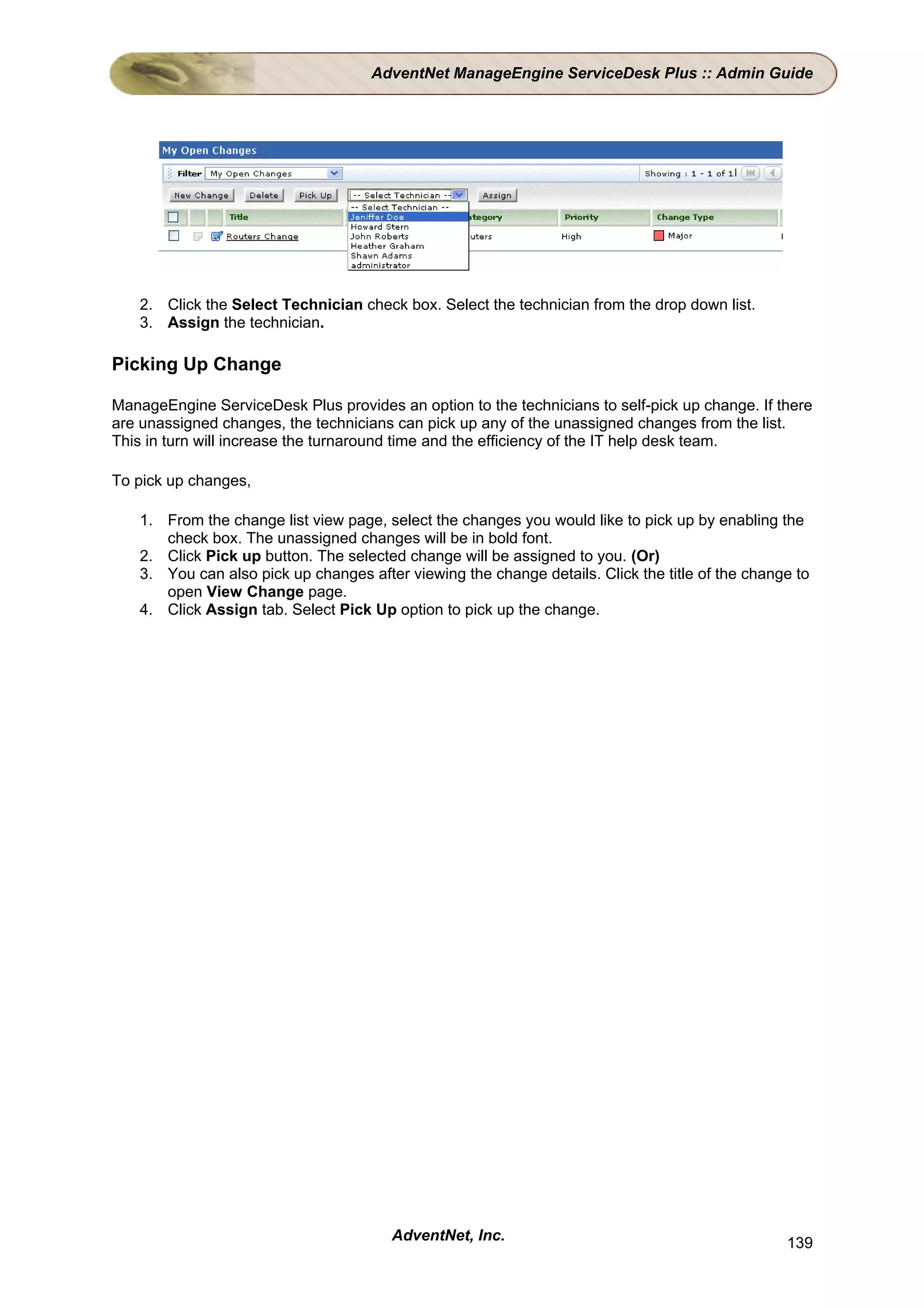 AdventNet ManageEngine ServiceDesk Plus :: Admin Guide




   2. Click the Select Technician check box. Select the technician from the drop down list.
   3. Assign the technician.

Picking Up Change

ManageEngine ServiceDesk Plus provides an option to the technicians to self-pick up change. If there
are unassigned changes, the technicians can pick up any of the unassigned changes from the list.
This in turn will increase the turnaround time and the efficiency of the IT help desk team.

To pick up changes,

   1. From the change list view page, select the changes you would like to pick up by enabling the
      check box. The unassigned changes will be in bold font.
   2. Click Pick up button. The selected change will be assigned to you. (Or)
   3. You can also pick up changes after viewing the change details. Click the title of the change to
      open View Change page.
   4. Click Assign tab. Select Pick Up option to pick up the change.




                                       AdventNet, Inc.                                           139
 