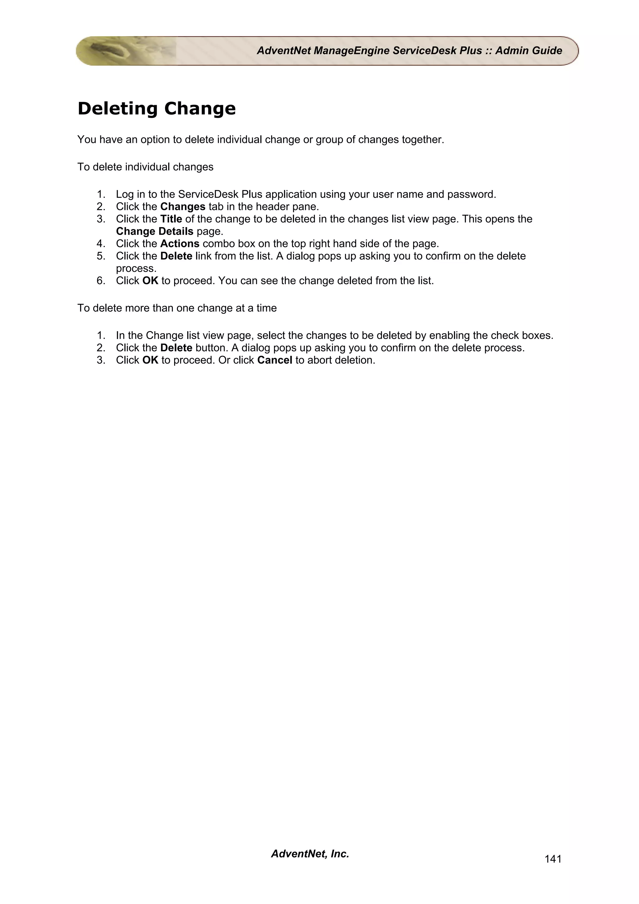 AdventNet ManageEngine ServiceDesk Plus :: Admin Guide




Deleting Change
You have an option to delete individual change or group of changes together.

To delete individual changes

    1. Log in to the ServiceDesk Plus application using your user name and password.
    2. Click the Changes tab in the header pane.
    3. Click the Title of the change to be deleted in the changes list view page. This opens the
       Change Details page.
    4. Click the Actions combo box on the top right hand side of the page.
    5. Click the Delete link from the list. A dialog pops up asking you to confirm on the delete
       process.
    6. Click OK to proceed. You can see the change deleted from the list.

To delete more than one change at a time

    1. In the Change list view page, select the changes to be deleted by enabling the check boxes.
    2. Click the Delete button. A dialog pops up asking you to confirm on the delete process.
    3. Click OK to proceed. Or click Cancel to abort deletion.




                                        AdventNet, Inc.                                            141
 