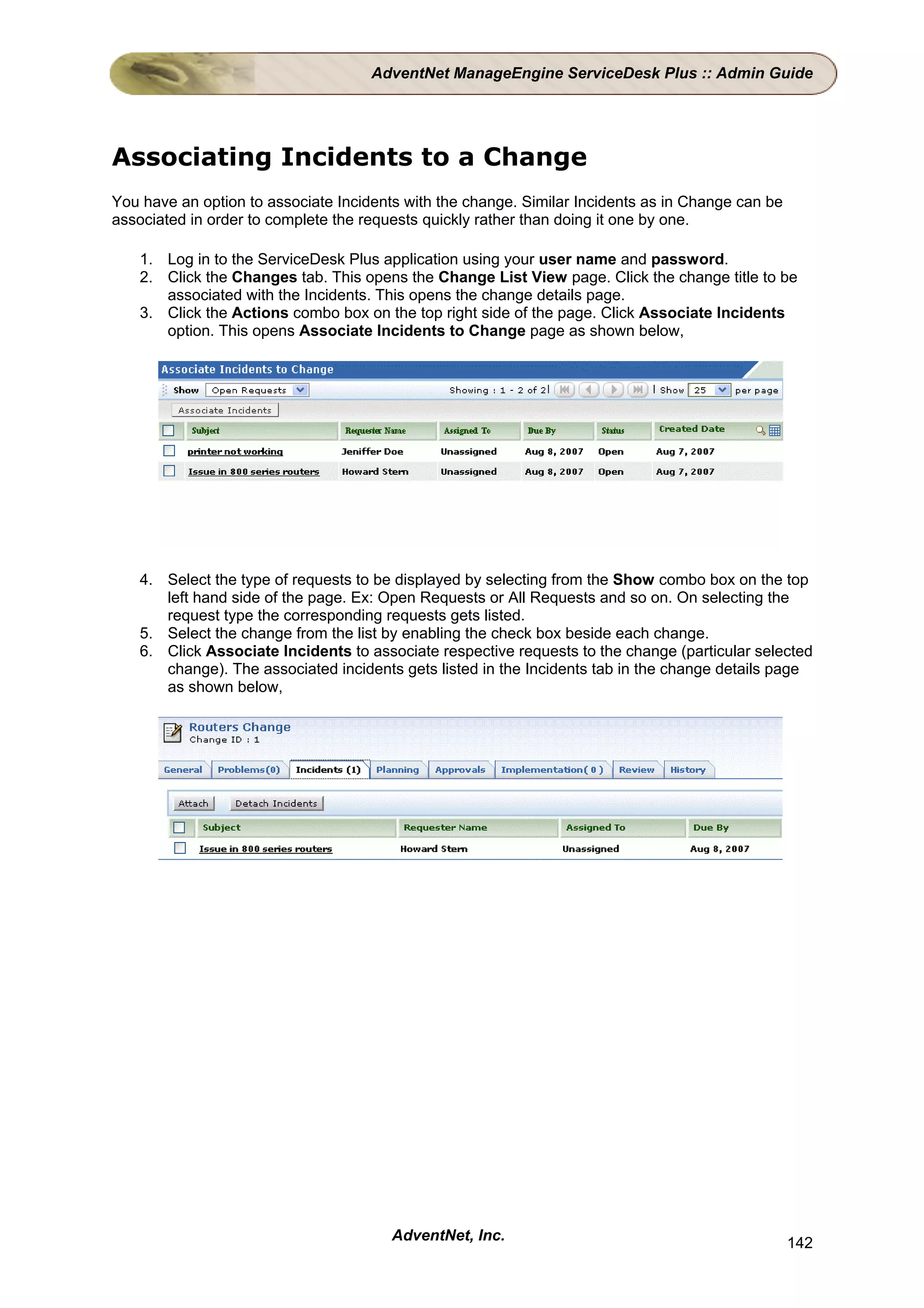 AdventNet ManageEngine ServiceDesk Plus :: Admin Guide




Associating Incidents to a Change
You have an option to associate Incidents with the change. Similar Incidents as in Change can be
associated in order to complete the requests quickly rather than doing it one by one.

   1. Log in to the ServiceDesk Plus application using your user name and password.
   2. Click the Changes tab. This opens the Change List View page. Click the change title to be
      associated with the Incidents. This opens the change details page.
   3. Click the Actions combo box on the top right side of the page. Click Associate Incidents
      option. This opens Associate Incidents to Change page as shown below,




   4. Select the type of requests to be displayed by selecting from the Show combo box on the top
      left hand side of the page. Ex: Open Requests or All Requests and so on. On selecting the
      request type the corresponding requests gets listed.
   5. Select the change from the list by enabling the check box beside each change.
   6. Click Associate Incidents to associate respective requests to the change (particular selected
      change). The associated incidents gets listed in the Incidents tab in the change details page
      as shown below,




                                        AdventNet, Inc.                                            142
 