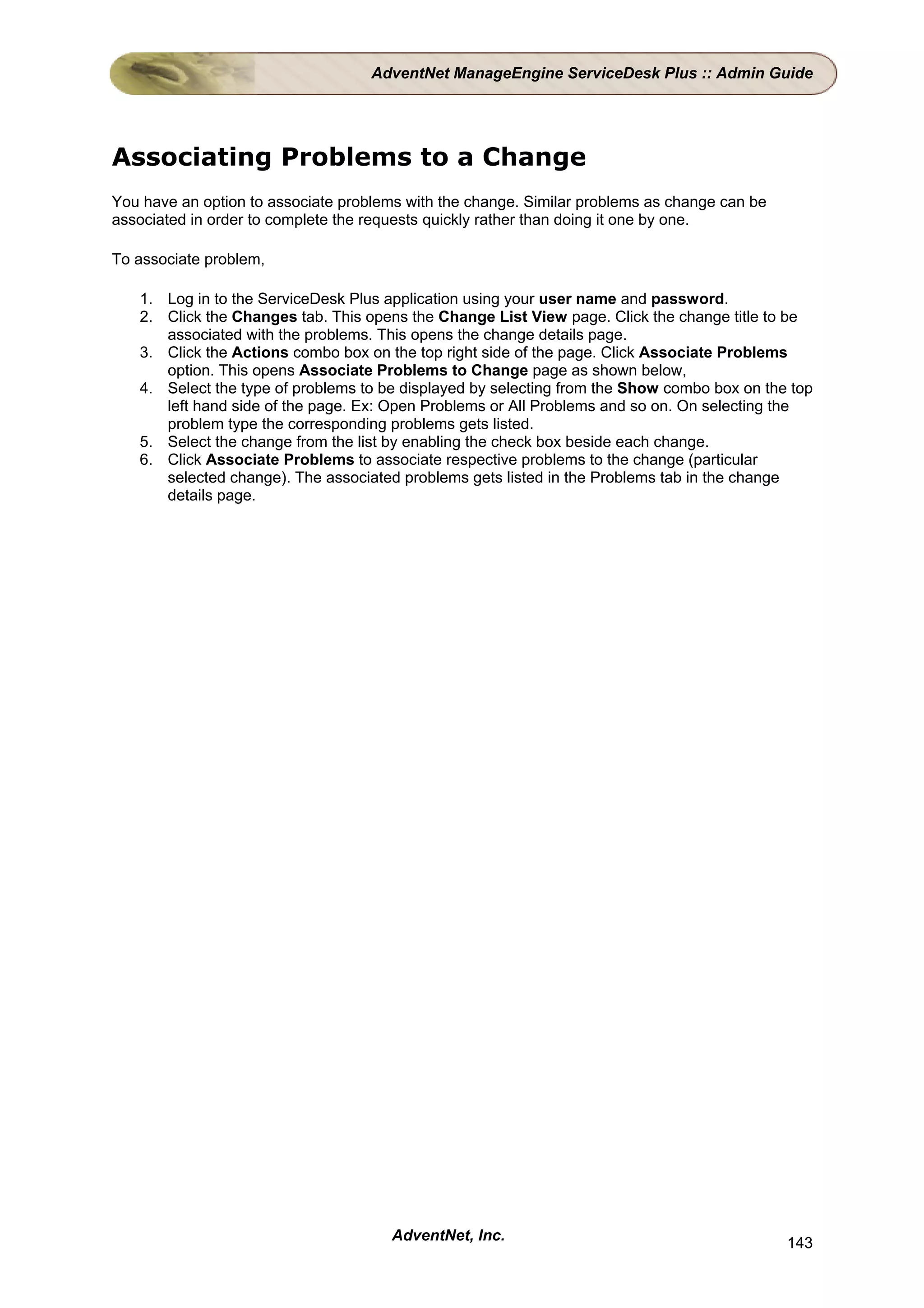 AdventNet ManageEngine ServiceDesk Plus :: Admin Guide




Associating Problems to a Change
You have an option to associate problems with the change. Similar problems as change can be
associated in order to complete the requests quickly rather than doing it one by one.

To associate problem,

   1. Log in to the ServiceDesk Plus application using your user name and password.
   2. Click the Changes tab. This opens the Change List View page. Click the change title to be
      associated with the problems. This opens the change details page.
   3. Click the Actions combo box on the top right side of the page. Click Associate Problems
      option. This opens Associate Problems to Change page as shown below,
   4. Select the type of problems to be displayed by selecting from the Show combo box on the top
      left hand side of the page. Ex: Open Problems or All Problems and so on. On selecting the
      problem type the corresponding problems gets listed.
   5. Select the change from the list by enabling the check box beside each change.
   6. Click Associate Problems to associate respective problems to the change (particular
      selected change). The associated problems gets listed in the Problems tab in the change
      details page.




                                      AdventNet, Inc.                                         143
 