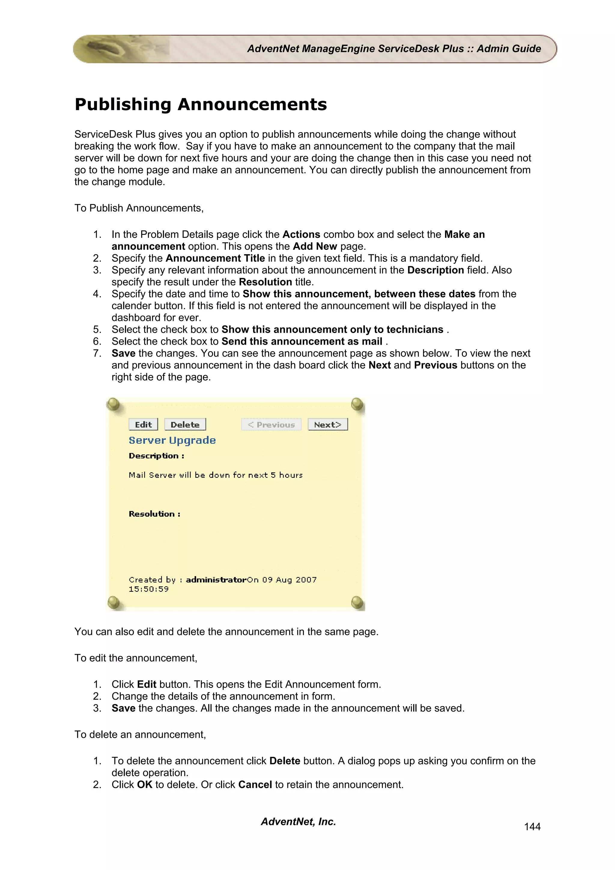 AdventNet ManageEngine ServiceDesk Plus :: Admin Guide




Publishing Announcements
ServiceDesk Plus gives you an option to publish announcements while doing the change without
breaking the work flow. Say if you have to make an announcement to the company that the mail
server will be down for next five hours and your are doing the change then in this case you need not
go to the home page and make an announcement. You can directly publish the announcement from
the change module.

To Publish Announcements,

    1. In the Problem Details page click the Actions combo box and select the Make an
       announcement option. This opens the Add New page.
    2. Specify the Announcement Title in the given text field. This is a mandatory field.
    3. Specify any relevant information about the announcement in the Description field. Also
       specify the result under the Resolution title.
    4. Specify the date and time to Show this announcement, between these dates from the
       calender button. If this field is not entered the announcement will be displayed in the
       dashboard for ever.
    5. Select the check box to Show this announcement only to technicians .
    6. Select the check box to Send this announcement as mail .
    7. Save the changes. You can see the announcement page as shown below. To view the next
       and previous announcement in the dash board click the Next and Previous buttons on the
       right side of the page.




You can also edit and delete the announcement in the same page.

To edit the announcement,

    1. Click Edit button. This opens the Edit Announcement form.
    2. Change the details of the announcement in form.
    3. Save the changes. All the changes made in the announcement will be saved.

To delete an announcement,

    1. To delete the announcement click Delete button. A dialog pops up asking you confirm on the
       delete operation.
    2. Click OK to delete. Or click Cancel to retain the announcement.


                                        AdventNet, Inc.                                           144
 