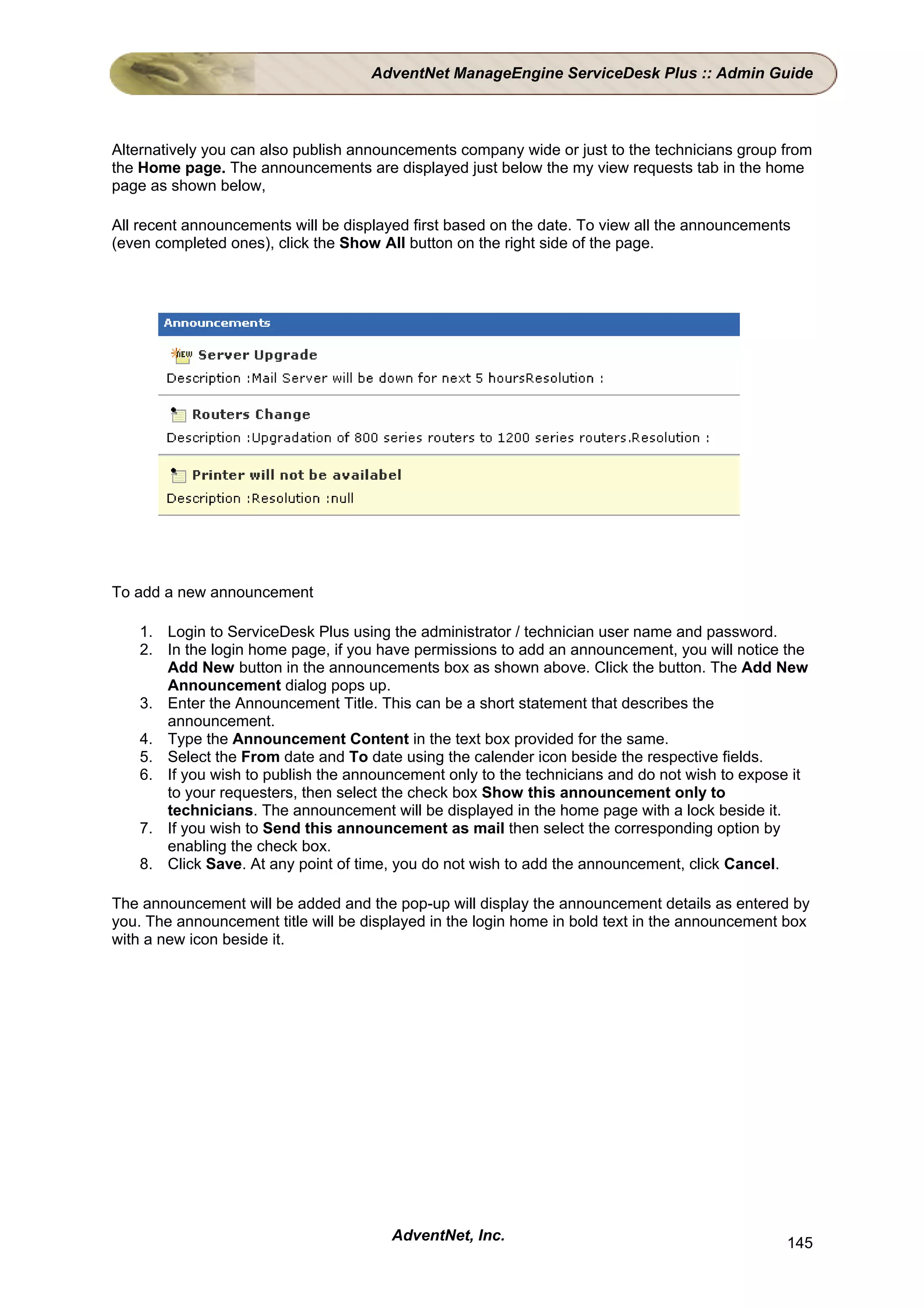 AdventNet ManageEngine ServiceDesk Plus :: Admin Guide



Alternatively you can also publish announcements company wide or just to the technicians group from
the Home page. The announcements are displayed just below the my view requests tab in the home
page as shown below,

All recent announcements will be displayed first based on the date. To view all the announcements
(even completed ones), click the Show All button on the right side of the page.




To add a new announcement

    1. Login to ServiceDesk Plus using the administrator / technician user name and password.
    2. In the login home page, if you have permissions to add an announcement, you will notice the
       Add New button in the announcements box as shown above. Click the button. The Add New
       Announcement dialog pops up.
    3. Enter the Announcement Title. This can be a short statement that describes the
       announcement.
    4. Type the Announcement Content in the text box provided for the same.
    5. Select the From date and To date using the calender icon beside the respective fields.
    6. If you wish to publish the announcement only to the technicians and do not wish to expose it
       to your requesters, then select the check box Show this announcement only to
       technicians. The announcement will be displayed in the home page with a lock beside it.
    7. If you wish to Send this announcement as mail then select the corresponding option by
       enabling the check box.
    8. Click Save. At any point of time, you do not wish to add the announcement, click Cancel.

The announcement will be added and the pop-up will display the announcement details as entered by
you. The announcement title will be displayed in the login home in bold text in the announcement box
with a new icon beside it.




                                        AdventNet, Inc.                                         145
 