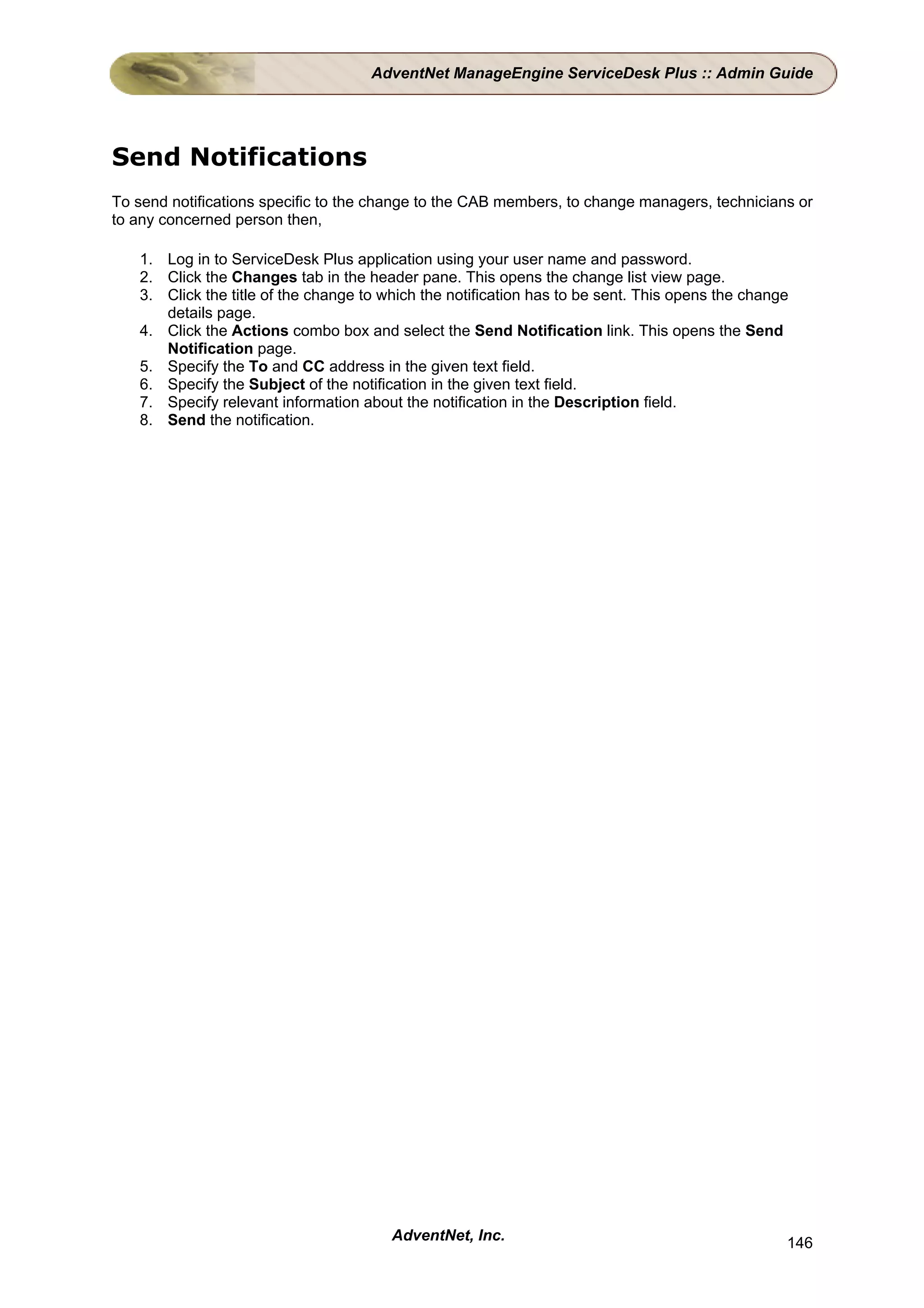 AdventNet ManageEngine ServiceDesk Plus :: Admin Guide




Send Notifications
To send notifications specific to the change to the CAB members, to change managers, technicians or
to any concerned person then,

   1. Log in to ServiceDesk Plus application using your user name and password.
   2. Click the Changes tab in the header pane. This opens the change list view page.
   3. Click the title of the change to which the notification has to be sent. This opens the change
      details page.
   4. Click the Actions combo box and select the Send Notification link. This opens the Send
      Notification page.
   5. Specify the To and CC address in the given text field.
   6. Specify the Subject of the notification in the given text field.
   7. Specify relevant information about the notification in the Description field.
   8. Send the notification.




                                        AdventNet, Inc.                                           146
 